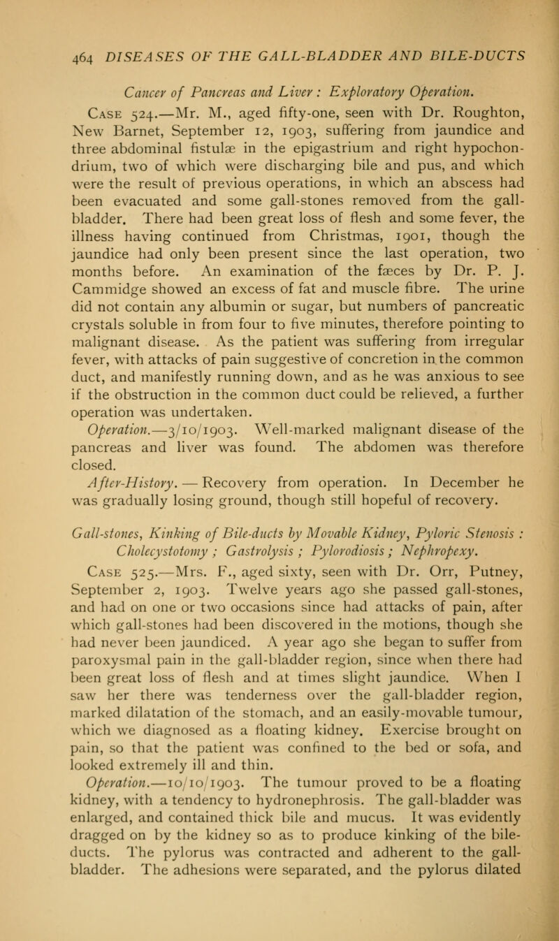 Cancer of Pancreas and Liver : Exploratory Operation. Case 524.—Mr. M., aged fifty-one, seen with Dr. Roughton, New Barnet, September 12, 1903, suffering from jaundice and three abdominal fistulae in the epigastrium and right hypochon- drium, two of which were discharging bile and pus, and which were the result of previous operations, in which an abscess had been evacuated and some gall-stones removed from the gall- bladder. There had been great loss of flesh and some fever, the illness having continued from Christmas, 1901, though the jaundice had only been present since the last operation, two months before. An examination of the faeces by Dr. P. J. Cammidge showed an excess of fat and muscle fibre. The urine did not contain any albumin or sugar, but numbers of pancreatic crystals soluble in from four to five minutes, therefore pointing to malignant disease. As the patient was suffering from irregular fever, with attacks of pain suggestive of concretion in. the common duct, and manifestly running down, and as he was anxious to see if the obstruction in the common duct could be relieved, a further operation was undertaken. Operation.—3/10/1903. Well-marked malignant disease of the pancreas and liver was found. The abdomen was therefore closed. After-History. — Recovery from operation. In December he was gradually losing ground, though still hopeful of recovery. Gall-stones, Kinking of Bile-ducts by Movable Kidney, Pyloric Stenosis : Cholecystotomy ; Gastrolysis ; Pylorodiosis ; Nephropexy. Case 525.—Mrs. F., aged sixty, seen with Dr. Orr, Putney, September 2, 1903. Twelve years ago she passed gall-stones, and had on one or two occasions since had attacks of pain, after which gall-stones had been discovered in the motions, though she had never been jaundiced. A year ago she began to suffer from paroxysmal pain in the gall-bladder region, since when there had been great loss of flesh and at times slight jaundice. When 1 saw her there was tenderness over the gall-bladder region, marked dilatation of the stomach, and an easily-movable tumour, which we diagnosed as a floating kidney. Exercise brought on pain, so that the patient was confined to the bed or sofa, and looked extremely ill and thin. Operation.—10/10/1903. The tumour proved to be a floating kidney, with a tendency to hydronephrosis. The gall-bladder was enlarged, and contained thick bile and mucus. It was evidently dragged on by the kidney so as to produce kinking of the bile- ducts. The pylorus was contracted and adherent to the gall- bladder. The adhesions were separated, and the pylorus dilated