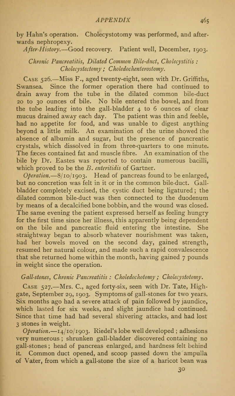 by Hahn's operation. Cholecystotomy was performed, and after- wards nephropexy. Aftev-Histovy.—Good recovery. Patient well, December, 1903. Chronic Pancreatitis, Dilated Common Bile-duct, Cholecystitis : Cholecystectomy; Choledochenterostomy. Case 526.—Miss F., aged twenty-eight, seen with Dr. Griffiths, Swansea. Since the former operation there had continued to drain away from the tube in the dilated common bile-duct 20 to 30 ounces of bile. No bile entered the bowel, and from the tube leading into the gall-bladder 4 to 6 ounces of clear mucus drained away each day. The patient was thin and feeble, had no appetite for food, and was unable to digest anything beyond a little milk. An examination of the urine showed the absence of albumin and sugar, but the presence of pancreatic crystals, which dissolved in from three-quarters to one minute. The fasces contained fat and muscle fibre. An examination of the bile by Dr. Eastes was reported to contain numerous bacilli, which proved to be the B. entevitidis of Gartner. Operation.—8/10/1903. Head of pancreas found to be enlarged, but no concretion was felt in it or in the common bile-duct. Gall- bladder completely excised, the cystic duct being ligatured; the dilated common bile-duct was then connected to the duodenum by means of a decalcified bone bobbin, and the wound was closed. The same evening the patient expressed herself as feeling hungry for the first time since her illness, this apparently being dependent on the bile and pancreatic fluid entering the intestine. She straightway began to absorb whatever nourishment was taken, had her bowels moved on the second day, gained strength, resumed her natural colour, and made such a rapid convalescence that she returned home within the month, having gained 7 pounds in weight since the operation. Gall-stones, Chronic Pancreatitis : Choledochotomy; Cholecystotomy. Case 527.—Mrs. C, aged forty-six, seen with Dr. Tate, High- gate, September 29, 1903. Symptoms of gall-stones for two years. Six months ago had a severe attack of pain followed by jaundice, which lasted for six weeks, and slight jaundice had continued. Since that time had had several shivering attacks, and had lost 3 stones in weight. Operation.—14/10/1903. Riedel's lobe well developed ; adhesions very numerous ; shrunken gall-bladder discovered containing no gall-stones; head of pancreas enlarged, and hardness felt behind it. Common duct opened, and scoop passed down the ampulla of Vater, from which a gall-stone the size of a haricot bean was 30