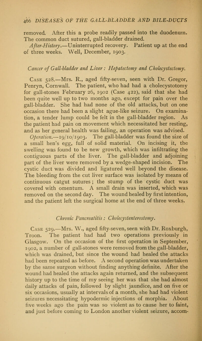 removed. After this a probe readily passed into the duodenum. The common duct sutured, gall-bladder drained. After-History.—Uninterrupted recovery. Patient up at the end of three weeks. Well, December, 1903. Cancer of Gall-bladder and Liver : Hepatectomy and Cholecystectomy. Case 528.—Mrs. R., aged fifty-seven, seen with Dr. Gregor, Penryn, Cornwall. The patient, who had had a cholecystotomy for gall-stones February 26, 1902 (Case 422), said that she had been quite well up to two months ago, except for pain over the gall-bladder. She had had none of the old attacks, but on one occasion there had been a slight ague-like seizure. On examina- tion, a tender lump could be felt in the gall-bladder region. As the patient had pain on movement which necessitated her resting, and as her general health was failing, an operation was advised. Operation.—19/10/1903. The gall-bladder was found the size of a small hen's egg, full of solid material. On incising it, the swelling was found to be new growth, which was infiltrating the contiguous parts of the liver. The gall-bladder and adjoining part of the liver were removed by a wedge-shaped incision. The cystic duct was divided and ligatured well beyond the disease. The bleeding from the cut liver surface was isolated by means of continuous catgut sutures ; the stump of the cystic duct was covered with omentum. A small drain was inserted, which was removed on the second day. The wound healed by first intention, and the patient left the surgical home at the end of three weeks. Chronic Pancreatitis : Cholecystenterostomy. Case 529.—Mrs. W., aged fifty-seven, seen with Dr. Roxburgh, Troon. The patient had had two operations previously in Glasgow. On the occasion of the first operation in September, 1902, a number of gall-stones were removed from the gall-bladder, which was drained, but since the wound had healed the attacks had been repeated as before. A second operation was undertaken by the same surgeon without finding anything definite. After the wound had healed the attacks again returned, and the subsequent history up to the time of my seeing her was that she had almost daily attacks of pain, followed by slight jaundice, and on five or six occasions, usually at intervals of a month, she had had violent seizures necessitating hypodermic injections of morphia. About five weeks ago the pain was so violent as to cause her to faint, and just before coming to London another violent seizure, accom-