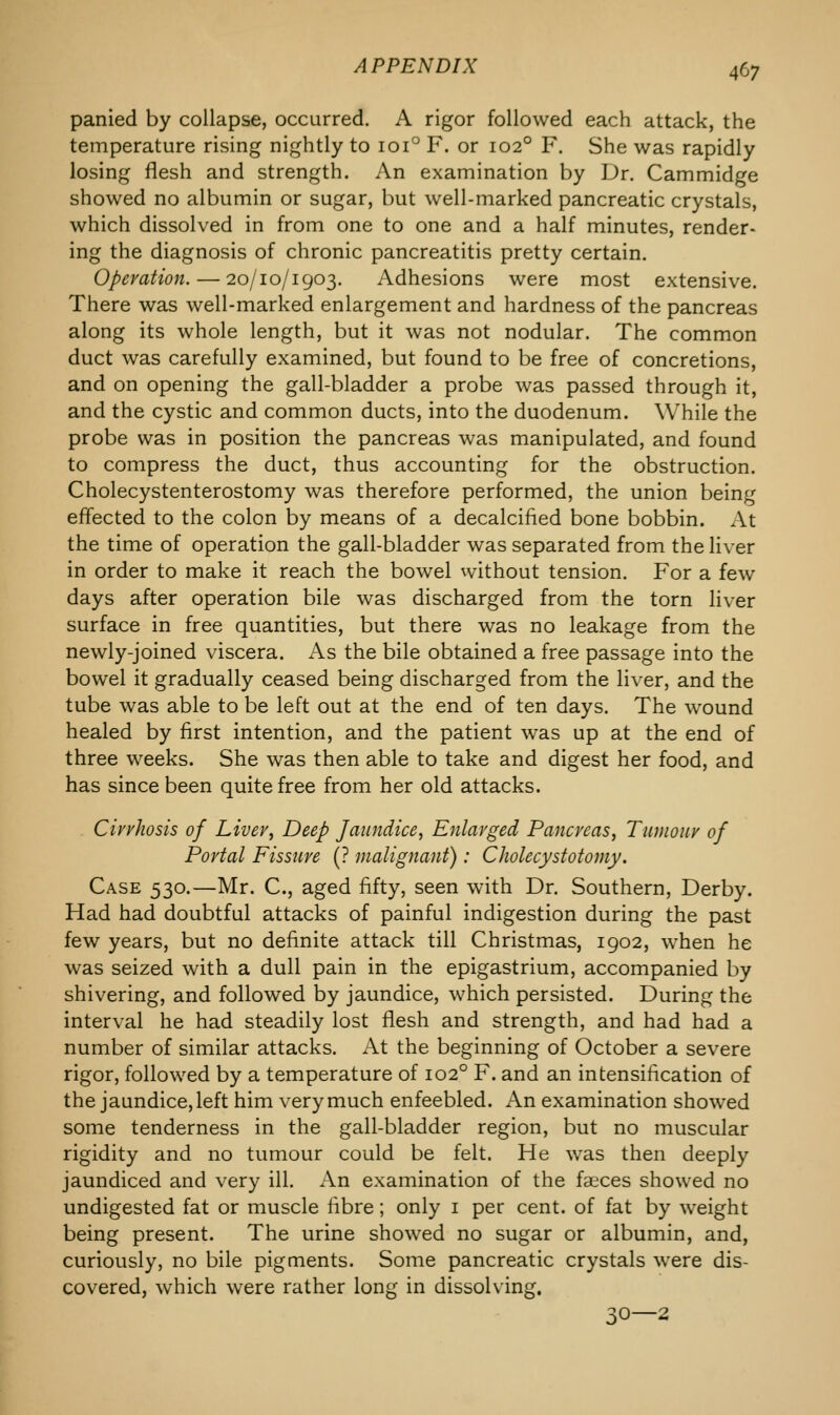 panied by collapse, occurred. A rigor followed each attack, the temperature rising nightly to 1010 F. or 1020 F. She was rapidly losing flesh and strength. An examination by Dr. Cammidge showed no albumin or sugar, but well-marked pancreatic crystals, which dissolved in from one to one and a half minutes, render- ing the diagnosis of chronic pancreatitis pretty certain. Operation. — 20/10/1903. Adhesions were most extensive. There was well-marked enlargement and hardness of the pancreas along its whole length, but it was not nodular. The common duct was carefully examined, but found to be free of concretions, and on opening the gall-bladder a probe was passed through it, and the cystic and common ducts, into the duodenum. While the probe was in position the pancreas was manipulated, and found to compress the duct, thus accounting for the obstruction. Cholecystenterostomy was therefore performed, the union being effected to the colon by means of a decalcified bone bobbin. At the time of operation the gall-bladder was separated from the liver in order to make it reach the bowel without tension. For a few days after operation bile was discharged from the torn liver surface in free quantities, but there was no leakage from the newly-joined viscera. As the bile obtained a free passage into the bowel it gradually ceased being discharged from the liver, and the tube was able to be left out at the end of ten days. The wound healed by first intention, and the patient was up at the end of three weeks. She was then able to take and digest her food, and has since been quite free from her old attacks. Cirrhosis of Liver, Deep Jaundice, Enlarged Pancreas, Tumour of Portal Fissure (? malignant): Cholecystotomy. Case 530.—Mr. C, aged fifty, seen with Dr. Southern, Derby. Had had doubtful attacks of painful indigestion during the past few years, but no definite attack till Christmas, 1902, when he was seized with a dull pain in the epigastrium, accompanied by shivering, and followed by jaundice, which persisted. During the interval he had steadily lost flesh and strength, and had had a number of similar attacks. At the beginning of October a severe rigor, followed by a temperature of 1020 F. and an intensification of the jaundice, left him very much enfeebled. An examination showed some tenderness in the gall-bladder region, but no muscular rigidity and no tumour could be felt. He was then deeply jaundiced and very ill. An examination of the faeces showed no undigested fat or muscle fibre; only 1 per cent, of fat by weight being present. The urine showed no sugar or albumin, and, curiously, no bile pigments. Some pancreatic crystals were dis- covered, which were rather long in dissolving. 30—2