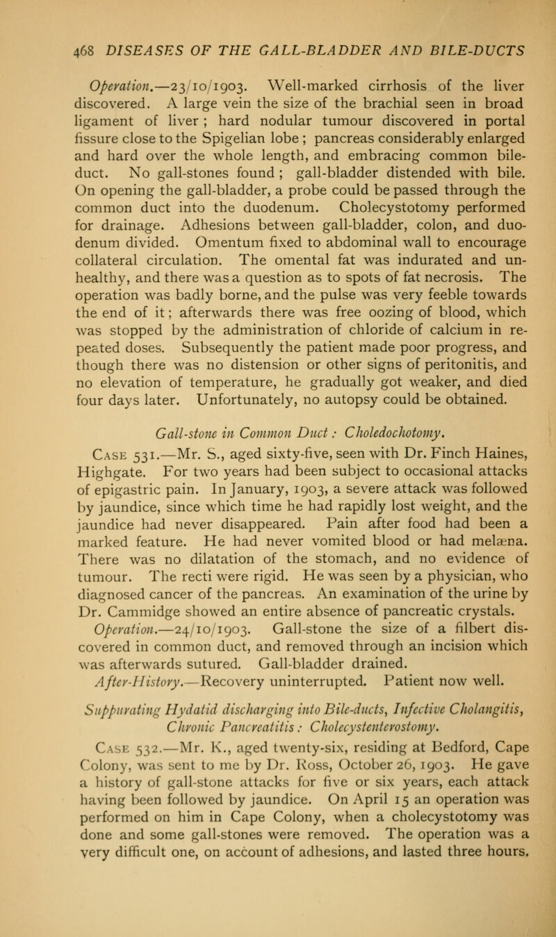 Operation.—23/10/1903. Well-marked cirrhosis of the liver discovered. A large vein the size of the brachial seen in broad ligament of liver ; hard nodular tumour discovered in portal fissure close to the Spigelian lobe ; pancreas considerably enlarged and hard over the whole length, and embracing common bile- duct. No gall-stones found ; gall-bladder distended with bile. On opening the gall-bladder, a probe could be passed through the common duct into the duodenum. Cholecystotomy performed for drainage. Adhesions between gall-bladder, colon, and duo- denum divided. Omentum fixed to abdominal wall to encourage collateral circulation. The omental fat was indurated and un- healthy, and there was a question as to spots of fat necrosis. The operation was badly borne, and the pulse was very feeble towards the end of it; afterwards there was free oozing of blood, which was stopped by the administration of chloride of calcium in re- peated doses. Subsequently the patient made poor progress, and though there was no distension or other signs of peritonitis, and no elevation of temperature, he gradually got weaker, and died four days later. Unfortunately, no autopsy could be obtained. Gall-stone in Common Duct: Choledochotomy. Case 531.—Mr. S., aged sixty-five, seen with Dr. Finch Haines, Highgate. For two years had been subject to occasional attacks of epigastric pain. In January, 1903, a severe attack was followed by jaundice, since which time he had rapidly lost weight, and the jaundice had never disappeared. Pain after food had been a marked feature. He had never vomited blood or had melana. There was no dilatation of the stomach, and no evidence of tumour. The recti were rigid. He was seen by a physician, who diagnosed cancer of the pancreas. An examination of the urine by Dr. Cammidge showed an entire absence of pancreatic crystals. Operation.—24/10/1903. Gall-stone the size of a filbert dis- covered in common duct, and removed through an incision which was afterwards sutured. Gall-bladder drained. After-History.—Recovery uninterrupted. Patient now well. Suppurating Hydatid discharging into Bile-ducts, Infective Cholangitis, Chronic Pancreatitis: Cholccystcnicrostomy. Cask 532.—Mr. K., aged twenty-six, residing at Bedford, Cape Colony, was sent to me by Dr. Ross, October 26, 1903. He gave a history of gall-stone attacks for five or six years, each attack having been followed by jaundice. On April 15 an operation was performed on him in Cape Colony, when a cholecystotomy was done and some gall-stones were removed. The operation was a very difficult one, on account of adhesions, and lasted three hours.