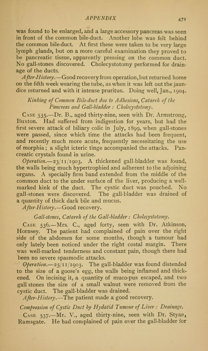 was found to be enlarged, and a large accessory pancreas was seen in front of the common bile-duct. Another lobe was felt behind the common bile-duct. At first these were taken to be very large lymph glands, but on a more careful examination they proved to be pancreatic tissue, apparently pressing on the common duct. No gall-stones discovered. Cholecystotomy performed for drain- age of the ducts. After-History.—Good recovery from operation, but returned home on the fifth week wearing the tube, as when it was left out the jaun- dice returned and with it intense pruritus. Doing well, Jan., 1904. Kinking of Common Bile-duct due to Adhesions, Catarrh of the Pancreas and Gall-bladder : Cholecystotomy. Case 535.—Dr. B., aged thirty-nine, seen with Dr. Armstrong, Buxton. Had suffered from indigestion for years, but had the first severe attack of biliary colic in July, 1899, when gall-stones were passed, since which time the attacks had been frequent, and recently much more acute, frequently necessitating the use of morphia ; a slight icteric tinge accompanied the attacks. Pan- creatic crystals found in urine. Operation.—23/11/1903. A thickened gall-bladder was found, the walls being much hypertrophied and adherent to the adjoining organs. A specially firm band extended from the middle of the common duct to the under surface of the liver, producing a well- marked kink of the duct. The cystic duct was pouched. Xo gall-stones were discovered. The gall-bladder was drained of a quantity of thick dark bile and mucus. After-History.—Good recovery. Gall-stones, Catarrh of the Gall-bladder: Cholecystotomy. Case 536.—Mrs. C, aged forty, seen with Dr. Atkinson, Hornsey. The patient had complained of pain over the right side of the abdomen for some months, though a tumour had only lately been noticed under the right costal margin. There was well-marked tenderness and constant pain, though there had been no severe spasmodic attacks. Operation.—25/11/1903. The gall-bladder was found distended to the size of a goose's egg} the walls being inflamed and thick- ened. On incising it, a quantity of muco-pus escaped, and two gall stones the size of a small walnut were removed from the cystic duct. The gall-bladder was drained. After-History.—The patient made a good recovery. Compression of Cystic Duct by Hydatid Tumour of Liver : Drainage. Case 537.—Mr. V., aged thirty-nine, seen with Dr. Styan, Ramsgate. He had complained of pain over the gall-bladder for