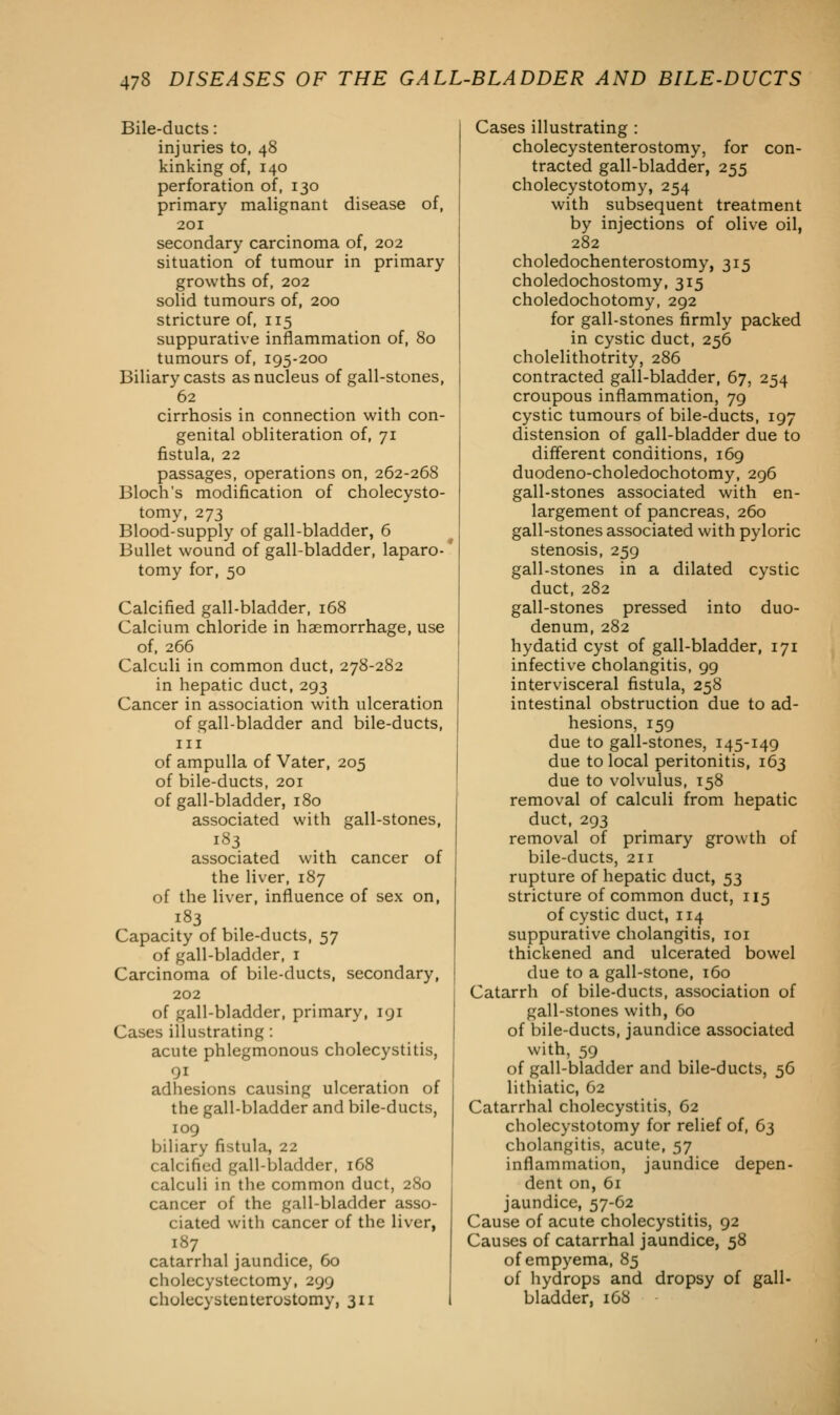 Bile-ducts: injuries to, 48 kinking of, 140 perforation of, 130 primary malignant disease of, 201 secondary carcinoma of, 202 situation of tumour in primary growths of, 202 solid tumours of, 200 stricture of, 115 suppurative inflammation of, 80 tumours of, 195-200 Biliary casts as nucleus of gall-stones, 62 cirrhosis in connection with con- genital obliteration of, 71 fistula, 22 passages, operations on, 262-268 Bloch's modification of cholecysto- tomy, 273 Blood-supply of gall-bladder, 6 Bullet wound of gall-bladder, laparo- tomy for, 50 Calcified gall-bladder, 168 Calcium chloride in haemorrhage, use of, 266 Calculi in common duct, 278-282 in hepatic duct, 293 Cancer in association with ulceration of gall-bladder and bile-ducts, in of ampulla of Vater, 205 of bile-ducts, 201 of gall-bladder, 180 associated with gall-stones, 183 associated with cancer of the liver, 187 of the liver, influence of sex on, 183 Capacity of bile-ducts, 57 of gall-bladder, 1 Carcinoma of bile-ducts, secondary, 202 of gall-bladder, primary, 191 Cases illustrating: acute phlegmonous cholecystitis, adhesions causing ulceration of the gall-bladder and bile-ducts, 109 biliary fistula, 22 calcified gall-bladder, 168 calculi in the common duct, 280 cancer of the gall-bladder asso- ciated with cancer of the liver, 187 catarrhal jaundice, 60 cholecystectomy, 299 cholecystenterostomy, 311 Cases illustrating : cholecystenterostomy, for con- tracted gall-bladder, 255 cholecystotomy, 254 with subsequent treatment by injections of olive oil, 282 choledochenterostomy, 315 choledochostomy, 315 choledochotomy, 292 for gall-stones firmly packed in cystic duct, 256 cholelithotrity, 286 contracted gall-bladder, 67, 254 croupous inflammation, 79 cystic tumours of bile-ducts, 197 distension of gall-bladder due to different conditions, 169 duodeno-choledochotomy, 296 gall-stones associated with en- largement of pancreas, 260 gall-stones associated with pyloric stenosis, 259 gall-stones in a dilated cystic duct, 282 gall-stones pressed into duo- denum, 282 hydatid cyst of gall-bladder, 171 infective cholangitis, 99 intervisceral fistula, 258 intestinal obstruction due to ad- hesions, 159 due to gall-stones, 145-149 due to local peritonitis, 163 due to volvulus, 158 removal of calculi from hepatic duct, 293 removal of primary growth of bile-ducts, 211 rupture of hepatic duct, 53 stricture of common duct, 115 of cystic duct, 114 suppurative cholangitis, 101 thickened and ulcerated bowel due to a gall-stone, 160 Catarrh of bile-ducts, association of gall-stones with, 60 of bile-ducts, jaundice associated with, 59 of gall-bladder and bile-ducts, 56 lithiatic, 62 Catarrhal cholecystitis, 62 cholecystotomy for relief of, 63 cholangitis, acute, 57 inflammation, jaundice depen- dent on, 61 jaundice, 57-62 Cause of acute cholecystitis, 92 Causes of catarrhal jaundice, 58 of empyema, 85 of hydrops and dropsy of gall- bladder, 168