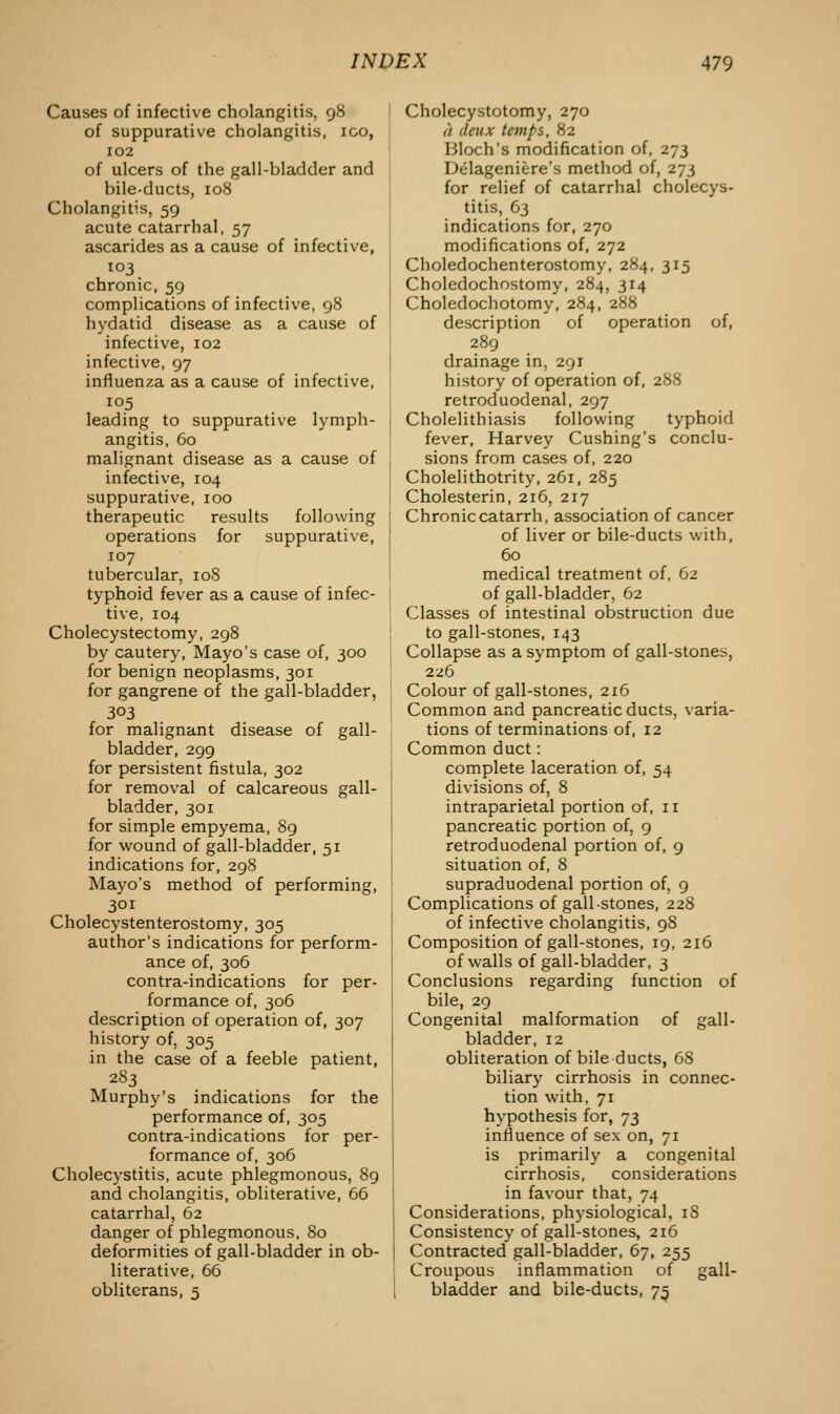 Causes of infective cholangitis, 98 of suppurative cholangitis, ico, 102 of ulcers of the gall-bladder and bile-ducts, 108 Cholangitis, 59 acute catarrhal, 57 ascarides as a cause of infective, 103 chronic, 59 complications of infective, 98 hydatid disease as a cause of infective, 102 infective, 97 influenza as a cause of infective, 105 leading to suppurative lymph- angitis, 60 malignant disease as a cause of infective, 104 suppurative, 100 therapeutic results following operations for suppurative, 107 tubercular, 108 typhoid fever as a cause of infec- tive, 104 Cholecystectomy, 298 by cautery, Mayo's case of, 300 for benign neoplasms, 301 for gangrene of the gall-bladder, 303 for malignant disease of gall- bladder, 299 for persistent fistula, 302 for removal of calcareous gall- bladder, 301 for simple empyema, 89 for wound of gall-bladder, 51 indications for, 298 Mayo's method of performing, 301 Cholecystenterostomy, 305 author's indications for perform- ance of, 306 contra-indications for per- formance of, 306 description of operation of, 307 history of, 305 in the case of a feeble patient, 283 Murphy's indications for the performance of, 305 contra-indications for per- formance of, 306 Cholecystitis, acute phlegmonous, 89 and cholangitis, obliterative, 66 catarrhal, 62 danger of phlegmonous, 80 deformities of gall-bladder in ob- literative, 66 obliterans, 5 Cholecystotomy, 270 it deux temps, 82 Bloch's modification of, 273 Delageniere's method of, 273 for relief of catarrhal cholecys- titis, 63 indications for, 270 modifications of, 272 Choledochenterostomy, 284, 315 Choledochostomy, 284, 314 Choledochotomy, 284, 288 description of operation of, 289 drainage in, 291 history of operation of, 288 retroduodenal, 297 Cholelithiasis following typhoid fever, Harvey Cushing's conclu- sions from cases of, 220 Cholelithotrity, 261, 285 Cholesterin, 216, 217 Chronic catarrh, association of cancer of liver or bile-ducts with, 60 medical treatment of, 62 of gall-bladder, 62 Classes of intestinal obstruction due to gall-stones, 143 Collapse as a symptom of gall-stones, 226 Colour of gall-stones, 216 Common and pancreatic ducts, varia- tions of terminations of, 12 Common duct: complete laceration of, 54 divisions of, 8 intraparietal portion of, 11 pancreatic portion of, 9 retroduodenal portion of, 9 situation of, 8 supraduodenal portion of, 9 Complications of gall stones, 228 of infective cholangitis, 98 Composition of gall-stones, 19, 216 of walls of gall-bladder, 3 Conclusions regarding function of bile, 29 Congenital malformation of gall- bladder, 12 obliteration of bile ducts, 6S biliary cirrhosis in connec- tion with, 71 hypothesis for, j^ influence of sex on, 71 is primarily a congenital cirrhosis, considerations in favour that, 74 Considerations, physiological, iS Consistency of gall-stones, 216 Contracted gall-bladder, 67, 255 Croupous inflammation of gall- bladder and bile-ducts, 73