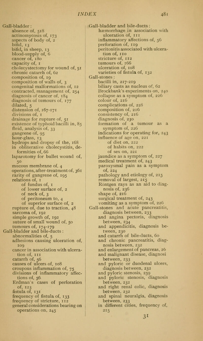 Gall-bladder : absence of, 518 actinomycosis of, 173 aspects of body of, 2 bind, 13 bifid, in sheep, 13 Mood-supply of, 6 cancer of, 180 capacity of, 1 cholecystectomy for wound of, 51 chronic catarrh of, 62 composition of, 19 composition of walls of, 3 congenital malformations of, 12 contracted, management of, 254 diagnosis of cancer of, 184 diagnosis of tumours of, 177 dilated, 5 distension of, 167-171 divisions of, 1 drainage for rupture of, 51 existence of typhoid bacilli in, 85 fluid, analysis of, 33 gangrene of, 95 hour-glass, 13 hydrops and dropsy of the, 168 in obliterative cholecystitis, de- formities of, 66 laparotomy for bullet wound of, 5° mucous membrane of, 4 operations, after-treatment of, 361 rarity of gangrene of, 195 relations of, 1 of fundus of, 1 of lower surface of, 2 of neck of, 3 of peritoneum to, 4 of superior surface of, 2 rupture of, due to traction, 48 sarcoma of, 192 simple growth of, 192 suture of small wound of, 50 tumours of, 174-179 Gall-bladder and bile-ducts : abnormalities of, 5 adhesions causing ulceration of, 109 cancer in association with ulcera- tion of, III catarrh of, 56 causes of ulcers of, 108 croupous inflammation of, 75 divisions of inflammatory affec- tions of, 56 Erdman's cases of perforation of, 123 fistula of, 131 frequency of fistula of, 133 frequency of stricture, 112 general considerations bearing on operations on, 245 Gall-bladder and bile-ducts : haemorrhage in association with ulceration of, in inflammatory affections of, 56 perforation of, 119 peritonitis associated with ulcera- tion of, no stricture of, 112 tumours of, 166 ulceration of, 108 varieties of fistula of, 132 Gall-stones : bacilli in, 217-219 biliary casts as nucleus of, 62 I irockbank's experiments on, 240 collapse as a symptom of, 226 colour of, 216 complications of, 228 composition of, 216 consistency of, 216 diagnosis of, 230 formation of a tumour as a symptom of, 226 indications for operating for, 243 influence of age on, 221 of diet on, 222 of habits on, 222 of sex on, 221 jaundice as a symptom of, 227 medical treatment of, 243 paroxysmal pain as a symptom of, 224 pathology and etiology of, 215 removal of largest, 215 Rontgen rays as an aid to diag- nosis of, 236 shape of, 216 surgical treatment of, 243 vomiting as a symptom of, 226 Gall-stones and acute pancreatitis, diagnosis between, 233 and angina pectoris, diagnosis between, 234 and appendicitis, diagnosis be- tween, 230 and catarrh of bile-ducts, 60 and chronic pancreatitis, diag- nosis between, 232 and enlargement of pancreas, 26 and malignant disease, diagnosi between, 233 and pyloric or duodenal ulcers, diagnosis between, 232 and pyloric stenosis, 259 and pyloric stenosis, diagnosis between, 232 and right renal colic, diagnosis between, 232 and spinal neuralgia, diagnosis between, 233 in different cities, frequency of, 215 31