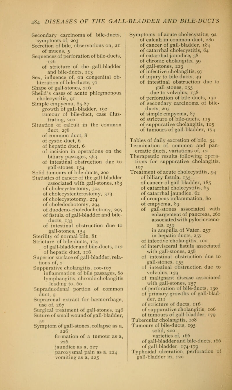 Secondary carcinoma of bile-ducts, symptoms of, 203 Secretion of bile, observations on, 21 of mucus, 5 Sequences of perforation of bile-ducts, 126 of stricture of the gall-bladder and bile-ducts, 113 Sex, influence of, on congenital ob- literation of bile-ducts, 71 Shape of gall-stones, 216 Sheild's cases of acute phlegmonous cholecystitis, 91 Simple empyema, S5-S7 growth of gall-bladder, 192 tumour of bile-duct, case illus- trating, 200 Situation of calculi in the common duct, 278 of common duct, 8 of cystic duct, 6 of hepatic duct, 6 of incision in operations on the biliary passages, 263 of intestinal obstruction due to gall-stones, 154 Solid tumours of bile-ducts, 200 Statistics of cancer of the gall-bladder associated with gall-stones, 183 of cholecystectomy, 304 of cholecystenterostomy, 313 of cholecystotomy, 274 of choledochotomy, 294 of duodeno-choledochotomy, 295 of fistula of gall-bladder and bile- ducts, 133 of intestinal obstruction due to gall-stones, 154 Sterility of normal bile, 81 Stricture of bile-ducts, 114 of gall-bladder and bile-ducts, 112 of hepatic duct, 116 Superior surface of gall-bladder, rela- tions of, 2 Suppurative cholangitis, 100-107 inflammation of bile passages, 80 lymphangitis, chronic cholangitis leading to, 60 Supraduodenal portion of common duct, 9 Suprarenal extract for haemorrhage, use of, 267 Surgical treatment of gall-stones, 246 Suture of small wound of gall-bladder, 50 Symptom of gall-stones, collapse as a, 226 formation of a tumour as a, 226 jaundice as a, 227 paroxysmal pain as a, 224 vomiting as a, 225 Symptoms of acute cholecystitis, 92 of calculi in common duct, 280 of cancer of gall-bladder, 184 of catarrhal cholecystitis, G4 of catarrhal jaundice, 58 of chronic cholangitis, 59 of gall-stones, 223 of infective cholangitis, 97 of injury to bile-ducts, 49 of intestinal obstruction due to gall-stones, 155 due to volvulus, 158 of perforation of bile-ducts, 130 of secondary carcinoma of bile- ducts, 203 of simple empyema, 87 of stricture of bile-ducts, 115 of suppurative cholangitis, 105 of tumours of gall-bladder, 174 Tables of daily excretion of bile, 34 Termination of common and pan- creatic ducts, variations of, 12 Therapeutic results following opera- tions for suppurative cholangitis, 107 Treatment of acute cholecystitis, 94 of biliary fistula, 135 of cancer of gall-bladder, 185 of catarrhal cholecystitis, 65 of catarrhal jaundice, 62 of croupous inflammation, 80 of empyema, 89 of gall-stones associated with enlargement of pancreas, 260 associated with pyloric steno- sis, 259 in ampulla of Vater, 257 in hepatic ducts, 257 of infective cholangitis, ico of intervisceral fistula associated with gall-stones, 258 of intestinal obstruction due to gall-stones, 155 of intestinal obstruction due to volvulus, 159 of malignant disease associated with gall-stones, 257 of perforation of bile-ducts, 130 of primary growths of gall-blad- der, 211 of stricture of ducts, 116 of suppurative cholangitis, 106 of tumours of gall-bladder, 179 Tubercular cholangitis, 108 Tumours of bile-ducts, 195 solid, 200 varieties of, 166 of gall-bladder and bile-ducts, 1C6 of gall-bladder, 174-179 Typhoidal ulceration, perforation of gall-bladder in, 120