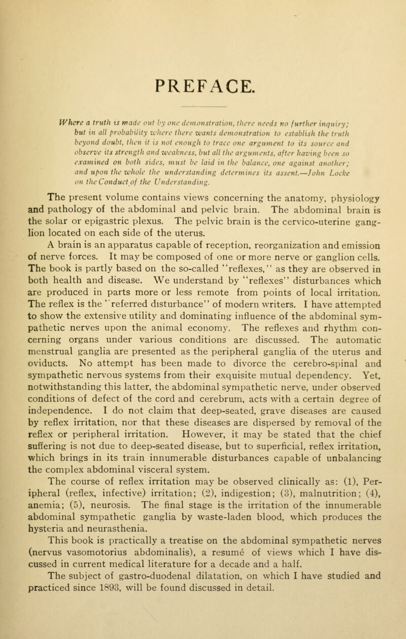 PREFACE. Where a truth is wade out by one demonstration, there needs no further inquiry; but in all probability where there wants demonstration to establish the truth beyond doubt, then it is not enough to trace one argument to its source and observe its strength and weakness, but all the arguments, after having bee examined on both sides, must be laid in the balance, one against another; and upon the whole the understanding determines its assent.—John Locke on the Conduct of the Understanding. The present volume contains views concerning the anatomy, physiology and pathology of the abdominal and pelvic brain. The abdominal brain is the solar or epigastric plexus. The pelvic brain is the cervico-uterine gang- lion located on each side of the uterus. A brain is an apparatus capable of reception, reorganization and emission of nerve forces. It may be composed of one or more nerve or ganglion cells. The book is partly based on the so-called reflexes, as they are observed in both health and disease. We understand by reflexes disturbances which are produced in parts more or less remote from points of local irritation. The reflex is the referred disturbance of modern writers. I have attempted to show the extensive utility and dominating influence of the abdominal sym- pathetic nerves upon the animal economy. The reflexes and rhythm con- cerning organs under various conditions are discussed. The automatic menstrual ganglia are presented as the peripheral ganglia of the uterus and oviducts. No attempt has been made to divorce the cerebro-spinal and sympathetic nervous systems from their exquisite mutual dependency. Yet, notwithstanding this latter, the abdominal sympathetic nerve, under observed conditions of defect of the cord and cerebrum, acts with a certain degree of independence. I do not claim that deep-seated, grave diseases are caused by reflex irritation, nor that these diseases are dispersed by removal of the reflex or peripheral irritation. However, it may be stated that the chief suffering is not due to deep-seated disease, but to superficial, reflex irritation, which brings in its train innumerable disturbances capable of unbalancing the complex abdominal visceral system. The course of reflex irritation may be observed clinically as: (1), Per- ipheral (reflex, infective) irritation; (2), indigestion; (3), malnutrition; (4), anemia; (5), neurosis. The final stage is the irritation of the innumerable abdominal sympathetic ganglia by waste-laden blood, which produces the hysteria and neurasthenia. This book is practically a treatise on the abdominal sympathetic nerves (nervus vasomotorius abdominalis), a resume of views which I have dis- cussed in current medical literature for a decade and a half. The subject of gastro-duodenal dilatation, on which I have studied and practiced since 1893, will be found discussed in detail.