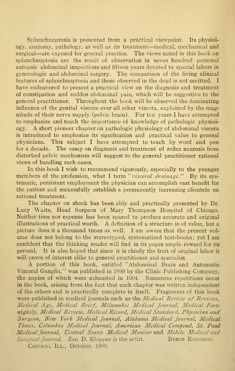 Splanchnoptosia is presented from a practical viewpoint. Its physiol- ogy, anatomy, pathology, as well as its treatment—medical, mechanical and surgical—are exposed for general practice. The views noted in this book on splanchnoptosia are the result of observation in seven hundred personal autopsic abdominal inspections and fifteen years devoted to special labors in gynecologic and abdominal surgery. The comparison of the living clinical features of splanchnoptosia and those observed in the dead is not omitted. I have endeavored to present a practical view on the diagnosis and treatment of constipation and sudden abdominal pain, which will be suggestive to the general practitioner. Throughout the book will be observed the dominating influence of the genital viscera over all other viscera, explained by the mag- nitude of their nerve supply (pelvic brain). For ten years I have attempted to emphasize and teach the importance of knowledge of pathologic physiol- ogy. A short pioneer chapter on pathologic physiology of abdominal viscera is introduced to emphasize its signification and practical value to general physicians. This subject I have attempted to teach by word and pen for a decade. The essay on diagnosis and treatment of reflex neurosis from disturbed pelvic mechanism will suggest to the general practitioner rational views of handling such cases. In this book I wish to recommend vigorously, especially to the younger members of the profession, what I term visceral drainage. By its sys- tematic, persistent employment the physician can accomplish vast benefit for the patient and successfully establish a permanently increasing clientele on rational treatment. The chapter on shock has been ably and practically presented by Dr. Lucy Waite, Head Surgeon of Mary Thompson Hospital of Chicago. Neither time nor expense has been spared to produce accurate and original illustrations of practical worth. A definition of a structure is of value, but a picture does it a thousand times as well. I am aware that the present vol- ume does not belong to the stereotyped, systematized text-books; yet I am confident that the thinking reader will find in its pages ample reward for its perusal. It is also hoped that since it is chiefly the fruit of original labor it will prove of interest alike to general practitioner and specialist. A portion of this book, entitled Abdominal Brain and Automatic Visceral Ganglia, was published in 1899 by the Clinic Publishing Company, the copies of which were exhausted in 1904. Numerous repetitions occur in the book, arising from the fact that each chapter was written independent of the others and is practically complete in itself. Fragments of this book were published in medical journals such as the Medical Review of Revicn's, Medical Age, Medical Brief, Milzvaukee Medical Journal, Medical Fort- nightly, Medical Review, Medical Record, Medical Standard, Physician and Surgeon, New York Medical Journal, Alabama Medical Journal, Medical Times, Columbus Medical Journal, America)i Medical Compend, St. Paul Medical Journal, Central States Medical Monitor and Mobile Medical and Surgical Journal. Zan D. Klopper is the artist. Byron Robixsox. Chicago, III., October, 1906.