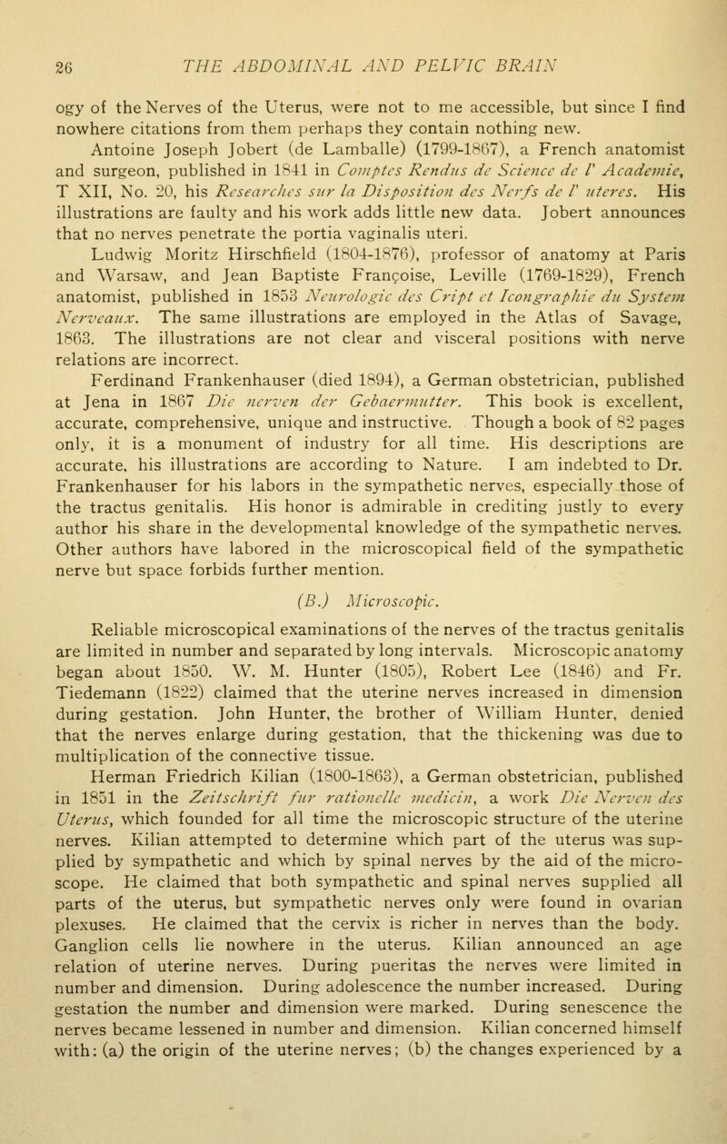 ogy of the Nerves of the Uterus, were not to me accessible, but since I find nowhere citations from them perhaps they contain nothing new. Antoine Joseph Jobert (de Lamballe) (1799-1867), a French anatomist and surgeon, published in 1841 in Comptes Rendus de Science de V Academic, T XII, No. 20, his Researches stir la Disposition dcs Nerfs de V uteres. His illustrations are faulty and his work adds little new data. Jobert announces that no nerves penetrate the portia vaginalis uteri. Ludwig Moritz Hirschfield (1804-1876), professor of anatomy at Paris and Warsaw, and Jean Baptiste Francoise, Leville (1769-1829), French anatomist, published in 1853 Neurologic des Cript et Icongraphic du System Nerveaux. The same illustrations are employed in the Atlas of Savage, 1863. The illustrations are not clear and visceral positions with nerve relations are incorrect. Ferdinand Frankenhauser (died 1894), a German obstetrician, published at Jena in 1867 Die nerven der Gebaermntter. This book is excellent, accurate, comprehensive, unique and instructive. Though a book of 82 pages only, it is a monument of industry for all time. His descriptions are accurate, his illustrations are according to Nature. I am indebted to Dr. Frankenhauser for his labors in the sympathetic nerves, especially those of the tractus genitalis. His honor is admirable in crediting justly to every author his share in the developmental knowledge of the sympathetic nerves. Other authors have labored in the microscopical field of the sympathetic nerve but space forbids further mention. (B.) Microscopic. Reliable microscopical examinations of the nerves of the tractus genitalis are limited in number and separated by long intervals. Microscopic anatomy began about 1850. W. M. Hunter (1805), Robert Lee (1846) and Fr. Tiedemann (1822) claimed that the uterine nerves increased in dimension during gestation. John Hunter, the brother of William Hunter, denied that the nerves enlarge during gestation, that the thickening was due to multiplication of the connective tissue. Herman Friedrich Kilian (1800-1863), a German obstetrician, published in 1851 in the ZeitscJirifi fur rationclle mcdicin, a work Die Nerven des Uterus, which founded for all time the microscopic structure of the uterine nerves. Kilian attempted to determine which part of the uterus was sup- plied by sympathetic and which by spinal nerves by the aid of the micro- scope. He claimed that both sympathetic and spinal nerves supplied all parts of the uterus, but sympathetic nerves only were found in ovarian plexuses. He claimed that the cervix is richer in nerves than the body. Ganglion cells lie nowhere in the uterus. Kilian announced an age relation of uterine nerves. During pueritas the nerves were limited in number and dimension. During adolescence the number increased. During gestation the number and dimension were marked. During senescence the nerves became lessened in number and dimension. Kilian concerned himself with: (a) the origin of the uterine nerves; (b) the changes experienced by a