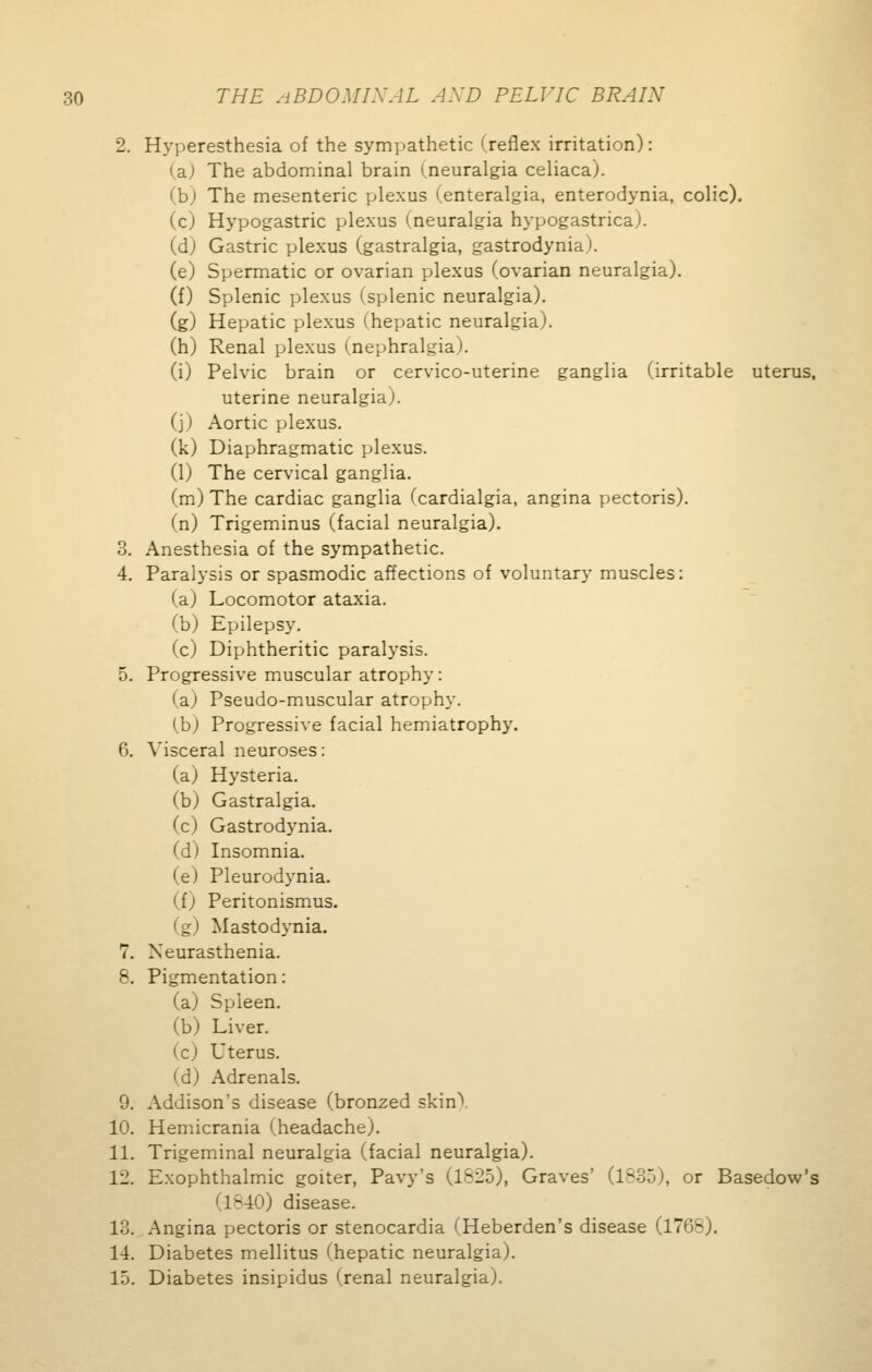 2. Hyperesthesia of the sympathetic (reflex irritation): (a; The abdominal brain (neuralgia celiaca). (b) The mesenteric plexus (enteralgia, enterodynia, colic). (c) Hypogastric plexus (neuralgia hypogastrica). (d) Gastric plexus (gastralgia, gastrodynia). (e) Spermatic or ovarian plexus (ovarian neuralgia). (f) Splenic plexus (splenic neuralgia). (g) Hepatic plexus (hepatic neuralgia), (h) Renal plexus (nephralgia). (i) Pelvic brain or cervico-uterine ganglia (irritable uterus, uterine neuralgia), (j) Aortic plexus. (k) Diaphragmatic plexus. (1) The cervical ganglia. (m) The cardiac ganglia fcardialgia, angina pectoris). (n) Trigeminus (facial neuralgia). 3. Anesthesia of the sympathetic. 4. Paralysis or spasmodic affections of voluntary muscles: (a) Locomotor ataxia. (b) Epilepsy. (c) Diphtheritic paralysis. 5. Progressive muscular atrophy : (a) Pseudo-muscular atrophy. (b) Progressive facial hemiatrophy. 6. Visceral neuroses: (a) Hysteria. (b) Gastralgia. (c) Gastrodynia. (d) Insomnia. (e) Pleurodynia. (f) Peritonismus. (g) Mastodynia. 7. Neurasthenia. 8. Pigmentation: (a) Spleen. (b) Liver. (c) Uterus. (d) Adrenals. 9. Addison's disease (bronzed skin), 10. Hemicrania (.headache). 11. Trigeminal neuralgia (facial neuralgia). 12. Exophthalmic goiter, Pavy's (1825), Graves' (1635), or Basedow's - 10) disease. 13. Angina pectoris or stenocardia (Heberden's disease (1768). 14. Diabetes mellitus ^hepatic neuralgia). 15. Diabetes insipidus (renal neuralgia).