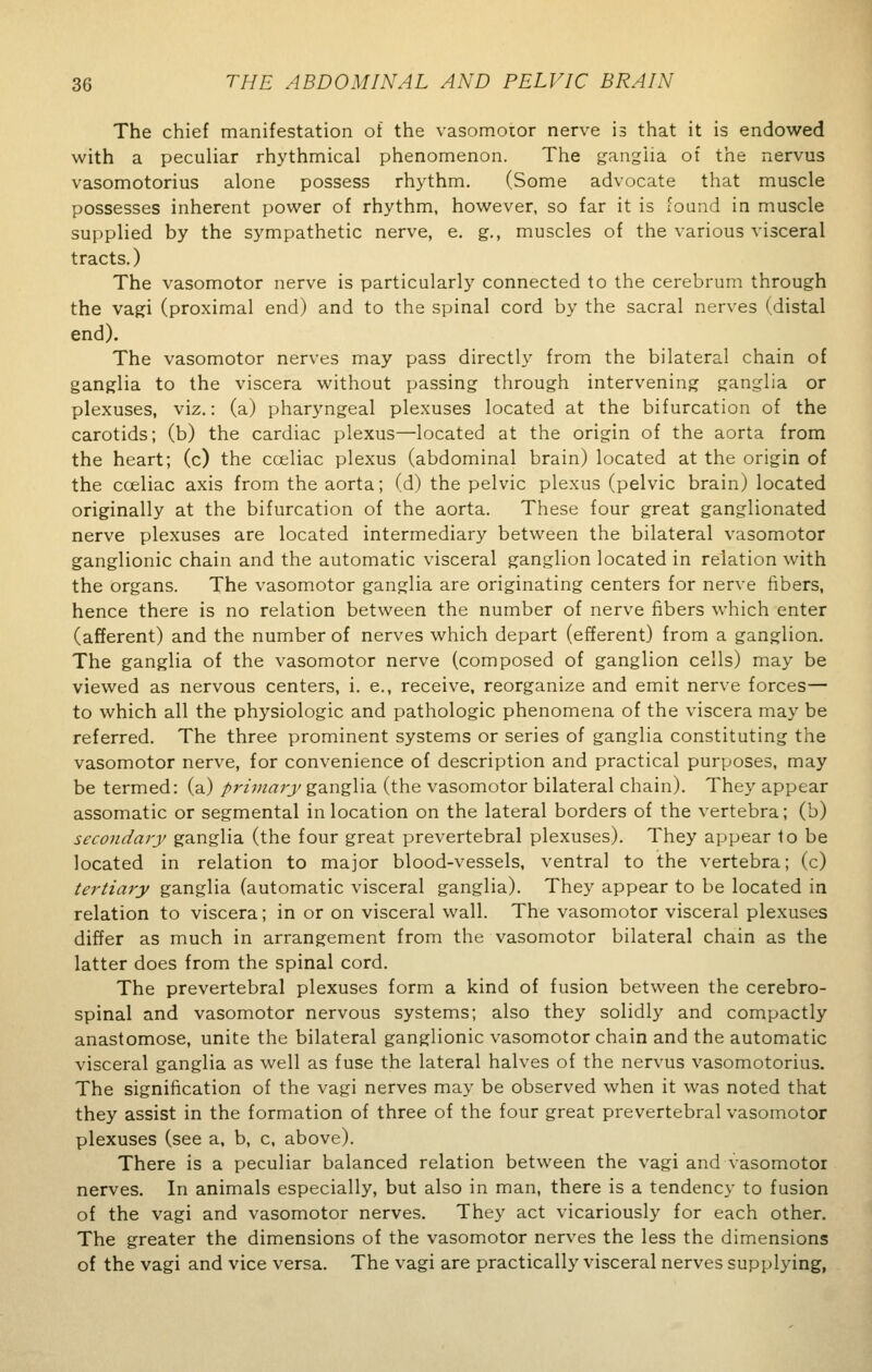 The chief manifestation of the vasomotor nerve is that it is endowed with a peculiar rhythmical phenomenon. The ganglia of the nervus vasomotorius alone possess rhythm. (Some advocate that muscle possesses inherent power of rhythm, however, so far it is found in muscle supplied by the sympathetic nerve, e. g., muscles of the various visceral tracts.) The vasomotor nerve is particularly connected to the cerebrum through the vagi (proximal end) and to the spinal cord by the sacral nerves (distal end). The vasomotor nerves may pass directly from the bilateral chain of ganglia to the viscera without passing through intervening ganglia or plexuses, viz.: (a) pharyngeal plexuses located at the bifurcation of the carotids; (b) the cardiac plexus—located at the origin of the aorta from the heart; (c) the cceliac plexus (abdominal brain) located at the origin of the cceliac axis from the aorta; (d) the pelvic plexus (pelvic brain) located originally at the bifurcation of the aorta. These four great ganglionated nerve plexuses are located intermediary between the bilateral vasomotor ganglionic chain and the automatic visceral ganglion located in relation with the organs. The vasomotor ganglia are originating centers for nerve fibers, hence there is no relation between the number of nerve fibers which enter (afferent) and the number of nerves which depart (efferent) from a ganglion. The ganglia of the vasomotor nerve (composed of ganglion cells) may be viewed as nervous centers, i. e., receive, reorganize and emit nerve forces— to which all the physiologic and pathologic phenomena of the viscera may be referred. The three prominent systems or series of ganglia constituting the vasomotor nerve, for convenience of description and practical purposes, may be termed: (a) primary ganglia (the vasomotor bilateral chain). They appear assomatic or segmental in location on the lateral borders of the vertebra; (b) secondary ganglia (the four great prevertebral plexuses). They appear to be located in relation to major blood-vessels, ventral to the vertebra; (c) tertiary ganglia (automatic visceral ganglia). They appear to be located in relation to viscera; in or on visceral wall. The vasomotor visceral plexuses differ as much in arrangement from the vasomotor bilateral chain as the latter does from the spinal cord. The prevertebral plexuses form a kind of fusion between the cerebro- spinal and vasomotor nervous systems; also they solidly and compactly anastomose, unite the bilateral ganglionic vasomotor chain and the automatic visceral ganglia as well as fuse the lateral halves of the nervus vasomotorius. The signification of the vagi nerves may be observed when it was noted that they assist in the formation of three of the four great prevertebral vasomotor plexuses (see a, b, c, above). There is a peculiar balanced relation between the vagi and vasomotor nerves. In animals especially, but also in man, there is a tendency to fusion of the vagi and vasomotor nerves. They act vicariously for each other. The greater the dimensions of the vasomotor nerves the less the dimensions of the vagi and vice versa. The vagi are practically visceral nerves supplying,