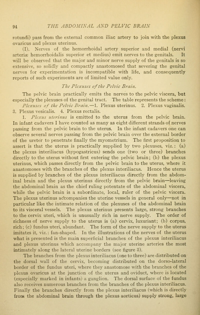 rotundi) pass from the external common iliac artery to join with the plexus ovaricus and plexus uterinus. (I). Nerves of the hemorrhoidal artery superior and medial (nervi arteriae hemorrhoidalis superior et medius) emit nerves to the genitals. It will be observed that the major and minor nerve supply of the genitals is so extensive, so solidly and compactly anastomosed that severing the genital nerves for experimentation is incompatible with life, and consequently reports of such experiments are of limited value only. The Plexuses of the Pelvic Brain. The pelvic brain practically emits the nerves to the pelvic viscera, but especially the plexuses of the genital tract. The table represents the scheme : Plexuses of the Pelvic Brain.—1. Plexus uterinus. 2. Plexus vaginalis. 3. Plexus vesicalis. 4. Plexus rectalis. 1. Plexus uterinus is emitted to the uterus from the pelvic brain. In infant cadavers I have counted as many as eight different strands of nerves passing from the pelvic brain to the uterus. In the infant cadavers one can observe several nerves passing from the pelvic brain over the external border of the ureter to penetrate finally the myometrium. The first proposition to assert is that the uterus is practically supplied by two plexuses, viz.: (a) the plexus interiliacus (hypogastricus) sends one (two or three) branches directly to the uterus without first entering the pelvic brain; (b) the plexus uterinus, which passes directly from the pelvic brain to the uterus, where it anastomoses with the branches of the plexus interiliacus. Hence the uterus is supplied by branches of the plexus interiliacus directly from the abdom- inal brain and the plexus uterinus directly from the pelvic brain—leaving the abdominal brain as the chief ruling potentate of the abdominal viscera, while the pelvic brain is a subordinate, local, ruler of the pelvic viscera. The plexus uterinus accompanies the uterine vessels in general only—not in particular like the intimate relation of the plexuses of the abdominal brain to its visceral vessels. The plexus uterinus presents large, strong branches to the cervix uteri, which is unusually rich in nerve supply. The order of richness of nerve supply to the uterus is (a) cervix, luxuriant; (b) corpus, rich; (c) fundus uteri, abundant. The form of the nerve supply to the uterus imitates it, viz.: fan-shaped. In the illustrations of the nerves of the uterus what is presented is the main superficial branches of the plexus interiliacus and plexus uterinus which accompany the major uterine arteries the most intimately along the lateral uterine borders (see figure 3). The branches from the plexus interiliacus (one to three) are distributed on the dorsal wall of the cervix, becoming distributed on the dorso-lateral border of the fundus uteri, where they anastomose with the branches of the plexus ovaricus at the junction of the uterus and oviduct, where is located (especially marked in infants) a ganglion. The dorsal surface of the fundus also receives numerous branches from the branches of the plexus interiliacus. Finally the branches directly from the plexus interiliacus (which is directly from the abdominal brain through the plexus aorticus) supply strong, large