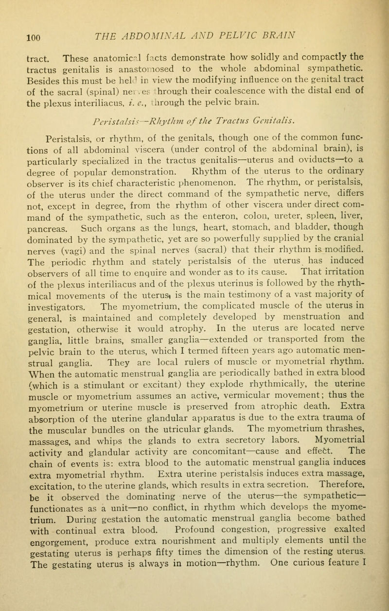 tract. These anatomicr-.l facts demonstrate how solidly and compactly the tractus genitalis is anastoi losed to the whole abdominal sympathetic. Besides this must be hel1 in view the modifying influence on the genital tract of the sacral (spinal) ne; . es 1 hrough their coalescence with the distal end of the plexus interiliacus, i. c, I hrough the pelvic brain. Peristalsis -Rhythm of the Tractus Genitalis. Peristalsis, or rhythm, of the genitals, though one of the common func- tions of all abdominal viscera (under control of the abdominal brain), is particularly specialized in the tractus genitalis—uterus and oviducts—to a degree of popular demonstration. Rhythm of the uterus to the ordinary observer is its chief characteristic phenomenon. The rhythm, or peristalsis, of the uterus under the direct command of the sympathetic nerve, differs not, except in degree, from the rhythm of other viscera under direct com- mand of the sympathetic, such as the enteron, colon, ureter, spleen, liver, pancreas. Such organs as the lungs, heart, stomach, and bladder, though dominated by the sympathetic, yet are so powerfully supplied by the cranial nerves (vagi) and the spinal nerves (sacral) that their rhythm is modified. The periodic rhythm and stately peristalsis of the uterus has induced observers of all time to enquire and wonder as to its cause. That irritation of the plexus interiliacus and of the plexus uterinus is followed by the rhyth- mical movements of the uterus, is the main testimony of a vast majority of investigators. The myometrium, the complicated muscle of the uterus in general, is maintained and completely developed by menstruation and gestation, otherwise it would atrophy. In the uterus are located nerve ganglia, little brains, smaller ganglia—extended or transported from the pelvic brain to the uterus, which I termed fifteen years ago automatic men- strual ganglia. They are local rulers of muscle or myometrial rhythm. When the automatic menstrual ganglia are periodically bathed in extra blood (which is a stimulant or excitant) they explode rhythmically, the uterine muscle or myometrium assumes an active, vermicular movement; thus the myometrium or uterine muscle is preserved from atrophic death. Extra absorption of the uterine glandular apparatus is due to the extra trauma of the muscular bundles on the utricular glands. The myometrium thrashes, massages, and whips the glands to extra secretory labors. Myometrial activity and glandular activity are concomitant—cause and effect. The chain of events is: extra blood to the automatic menstrual ganglia induces extra myometrial rhythm. Extra uterine peristalsis induces extra massage, excitation, to the uterine glands, which results in extra secretion. Therefore, be it observed the dominating nerve of the uterus—the sympathetic— functionates as a unit—no conflict, in rhythm which develops the myome- trium. During gestation the automatic menstrual ganglia become bathed with continual extra blood. Profound congestion, progressive exalted engorgement, produce extra nourishment and multiply elements until the gestating uterus is perhaps fifty times the dimension of the resting uterus. The gestating uterus is always in motion—rhythm. One curious feature I