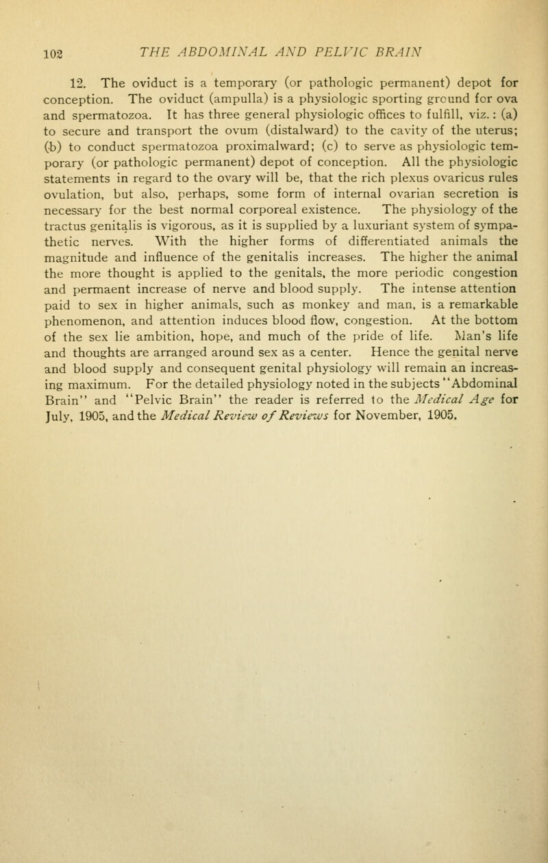12. The oviduct is a temporary (or pathologic permanent) depot for conception. The oviduct (ampulla) is a physiologic sporting ground for ova and spermatozoa. It has three general physiologic offices to fulfill, viz.: (a) to secure and transport the ovum (distalward) to the cavity of the uterus; (b) to conduct spermatozoa proximalward; (c) to serve as physiologic tem- porary (or pathologic permanent) depot of conception. All the physiologic statements in regard to the ovary will be, that the rich plexus ovaricus rules ovulation, but also, perhaps, some form of internal ovarian secretion is necessary for the best normal corporeal existence. The physiology of the tractus genitalis is vigorous, as it is supplied by a luxuriant system of sympa- thetic nerves. With the higher forms of differentiated animals the magnitude and influence of the genitalis increases. The higher the animal the more thought is applied to the genitals, the more periodic congestion and permaent increase of nerve and blood supply. The intense attention paid to sex in higher animals, such as monkey and man, is a remarkable phenomenon, and attention induces blood flow, congestion. At the bottom of the sex lie ambition, hope, and much of the pride of life. Man's life and thoughts are arranged around sex as a center. Hence the genital nerve and blood supply and consequent genital physiology will remain an increas- ing maximum. For the detailed physiology noted in the subjects Abdominal Brain and Pelvic Brain the reader is referred to the Medical Age for July, 1905, and the Medical Review of Reviews for November, 1905.