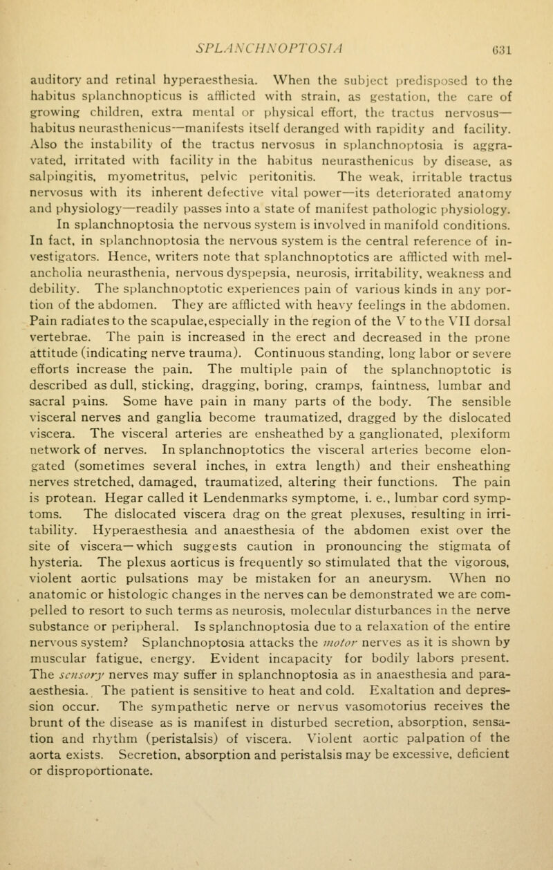 auditory and retinal hyperesthesia. When the subject predisposed to the habitus splanchnopticus is afflicted with strain, as gestation, the care of growing children, extra mental or physical effort, the tractus nervosus— habitus neurasthenicus—manifests itself deranged with rapidity and facility. Also the instability of the tractus nervosus in splanchnoptosia is aggra- vated, irritated with facility in the habitus neurasthenicus by disease, as salpingitis, myometritus, pelvic peritonitis. The weak, irritable tractus nervosus with its inherent defective vital power—its deteriorated anatomy and physiology—readily passes into a state of manifest pathologic physiology. In splanchnoptosia the nervous system is involved in manifold conditions. In fact, in splanchnoptosia the nervous system is the central reference of in- vestigators. Hence, writers note that splanchnoptoses are afflicted with mel- ancholia neurasthenia, nervous dyspepsia, neurosis, irritability, weakness and debility. The splanchnoptotic experiences pain of various kinds in any por- tion of the abdomen. They are afflicted with heavy feelings in the abdomen. Pain radiates to the scapulae,especially in the region of the V to the VII dorsal vertebrae. The pain is increased in the erect and decreased in the prone attitude (indicating nerve trauma). Continuous standing, long labor or severe efforts increase the pain. The multiple pain of the splanchnoptotic is described as dull, sticking, dragging, boring, cramps, faintness, lumbar and sacral pains. Some have pain in many parts of the body. The sensible visceral nerves and ganglia become traumatized, dragged by the dislocated viscera. The visceral arteries are ensheathed by a ganglionated, plexiform network of nerves. In splanchnoptoses the visceral arteries become elon- gated (sometimes several inches, in extra length) and their ensheathing nerves stretched, damaged, traumatized, altering their functions. The pain is protean. Hegar called it Lendenmarks symptome, i. e., lumbar cord symp- toms. The dislocated viscera drag on the great plexuses, resulting in irri- tability. Hyperesthesia and anaesthesia of the abdomen exist over the site of viscera—which suggests caution in pronouncing the stigmata of hysteria. The plexus aorticus is frequently so stimulated that the vigorous, violent aortic pulsations may be mistaken for an aneurysm. When no anatomic or histologic changes in the nerves can be demonstrated we are com- pelled to resort to such terms as neurosis, molecular disturbances in the nerve substance or peripheral. Is splanchnoptosia due to a relaxation of the entire nervous system? Splanchnoptosia attacks the motor nerves as it is shown by muscular fatigue, energy. Evident incapacity for bodily labors present. The sensory nerves may suffer in splanchnoptosia as in anaesthesia and para- aesthesia. The patient is sensitive to heat and cold. Exaltation and depres- sion occur. The sympathetic nerve or nervus vasomotorius receives the brunt of the disease as is manifest in disturbed secretion, absorption, sensa- tion and rhythm (peristalsis) of viscera. Violent aortic palpation of the aorta exists. Secretion, absorption and peristalsis may be excessive, deficient or disproportionate.