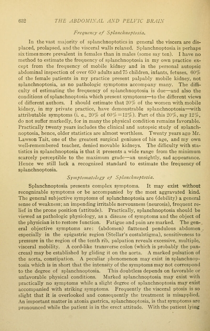 Frequency of SplancJinoptosia. In the vast majority of splanchnoptoses in general the viscera are dis- placed, prolapsed, and the visceral walls relaxed. Splanchnoptosia is perhaps six times more prevalent in females than in males (some say ten). I have no method to estimate the frequency of splanchnoptosia in my own practice ex- cept from the frequency of mobile kidney and in the personal autopsic abdominal inspection of over 650 adults and 75 children, infants, fetuses. 60% of the female patients in my practice present palpably mobile kidney, not splanchnoptosia, as no pathologic symptoms accompany many. The diffi- culty of estimating the frequency of splanchnoptosia is due—and also the conditions of splanchnoptosia which present symptoms—to the different views of different authors. I should estimate that 20% of the women with mobile kidney, in my private practice, have demonstrable splanchnoptosia—with attributable symptoms (i. e., 20% of 60% =12%). Part of this 20%, say 12%, do not suffer markedly, for in many the physical condition remains favorable. Practically twenty years includes the clinical and autopsic study of splanch- noptosia, hence, older statistics are almost worthless. Twenty years ago Mr. Lawson Tait, one of the greatest surgical geniuses of his age, and my own well-remembered teacher, denied movable kidneys. The difficulty with sta- tistics in splanchnoptosia is that it presents a wide range from the minimum scarcely perceptible to the maximum grade—an unsightly, sad appearance. Hence we still lack a recognized standard to estimate the frequency of splanchnoptosia. Symptomatology of SplancJinoptosia. Splanchnoptosia presents complex symptoms. It may exist without recognizable symptoms or be accompanied by the most aggravated kind. The general subjective symptoms of splanchnoptosia are (debility) a general sense of weakness; an impending irritable nervousness (neurosis), frequent re- lief in the prone position (attitude). Practically, splanchnoptosia should be viewed as pathologic physiology, as a disease of symptoms and the object of the physician is to restore function. Fatigue and pain are marked. The gen-, eral objective symptoms are: (abdomen) flattened pendulous abdomen especially in the epigastric region (Stellar's costalstigma), sensitiveness to pressure in the region of the tenth rib, palpation reveals excessive, multiple, visceral mobility. A cord-like transverse colon (which is probably the pan- creas) may be established by gliding it on the aorta. A marked pulsation of the aorta, constipation. A peculiar phenomenon may exist in splanchnop- tosia which is in short that the intensity of the symptoms may not correspond to the degree of splanchnoptosia. This doubtless depends on favorable or unfavorable physical conditions. Marked splanchnoptosia may exist with practically no symptoms while a slight degree of splanchnoptosia may exist accompanied with striking symptoms. Frequently the visceral ptosis is so slight that it is overlooked and consequently the treatment is misapplied. An important matter in atonia gastrica, splanchnoptosia, is that symptoms are pronounced while the patient is in the erect attitude. With the patient lying