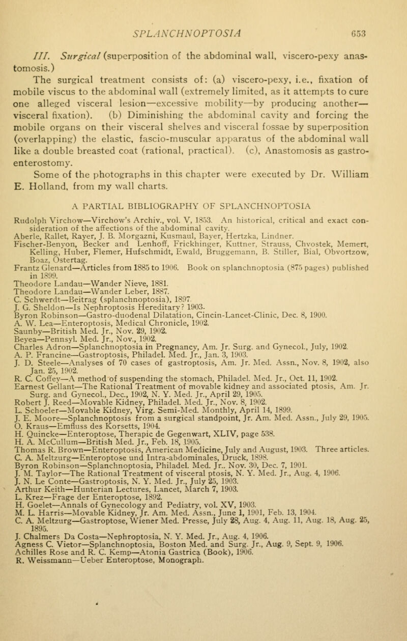 777. Surgical (superposition of the abdominal wall, viscero-pexy anas- tomosis.) The surgical treatment consists of: (a) viscero-pexy, i.e., fixation of mobile viscus to the abdominal wall (extremely limited, as it attempts to cure one alleged visceral lesion—excessive mobility—by producing another— visceral fixation). (b) Diminishing the abdominal cavity and forcing the mobile organs on their visceral shelves and visceral fossae by superposition (overlapping) the elastic, fascio-muscular apparatus of the abdominal wall like a double breasted coat (rational, practical), (c), Anastomosis as gastro- enterostomy. Some of the photographs in this chapter were executed by Dr. William E. Holland, from my wall charts. A PARTIAL BIBLIOGRAPHY OF SPLANCHNOPTOSIA Rudolph Virchow—Virchow's Archiv., vol. V, 1853. An historical, critical and exact con- sideration of the affections of the abdominal cavity. Aberle, Rallet, Rayer, J. B. Morgazni, Kusmaul, Bayer, Hertzka, Lindner. Fischer-Benyon, Becker and Lenhoff, Frickhinger, Kuttner, Strauss, Chvostek, Memert, Kelling, Huber, Flemer, Hufschmidt, Ewald, Bruggemann, B. Stiller, Bial, Obvortzow, Boaz, Ostertag. Frantz Glenard—Articles from 1885 to 1906. Book on splanchnoptosia (875 pages) published in 18 Theodore Landau—Wander Nieve, 1881. Theodore Landau—Wander Leber, 1887. C. Schwerdt—Beitrag (splanchnoptosia), 1807. J. G. Sheldon—Is Nephroptosis Hereditary? 1903. Byron Robinson—Gastro-duodenal Dilatation, Cincin-Lancet-Clinic, Dec. 8, 1900. A. W. Lea—Enteroptosis, Medical Chronicle, 1902. Saunby—British Med. Jr., Nov. 29, 1902. Beyea—Pennsyl. Med. Jr., Nov., 1902. Charles Adron—Splanchnoptosia in Pregnancv, Am. Jr. Surg, and Gvnecol., July, 1902. A. P. Francine—Gastroptosis, Philadel. Med. Jr., Jan. 3, 1903. J. D. Steele—Analyses of 70 cases of gastroptosis, Am. Jr. Med. Assn., Nov. 8, 1902, also Jan. 25, 1902. R. C. Coffey—A method of suspending the stomach, Philadel. Med. Jr., Oct. 11, 1902. Earnest Gellant—The Rational Treatment of movable kidney and associated ptosis, Am. Jr. Surg, and Gvnecol., Dec, 1902, N. Y. Med. Jr., April 29, 1905. Robert J. Reed—Movable Kidney, Philadel. Med. Jr., Nov. 8, 1902. L. Schoeler—Movable Kidney, Virg. Semi-Med. Monthly, April 14, 1899. J. E. Moore—Splanchnoptosis from a surgical standpoint, Jr. Am. Med. Assn., July 29, 1905. O. Kraus—Emfluss des Korsetts, 1904. H. Quincke—Enteroptose, Therapic de Gegenwart, XLIV, page 538. H. A. McCullum—British Med. Jr., Feb. 18, 1905. Thomas R. Brown—Enteroptosis, American Medicine, July and August, 1903. Three articles. C. A. Meltzurg—Enteroptose und Intra-abdominales, Druck, 1898. Byron Robinson—Splanchnoptosia, Philadel. Med. Jr.. Nov. 30, Dec. 7, 1901. J. M. Taylor—The Rational Treatment of visceral ptosis, N. Y. Med. Jr., Aug. 4, 1906. J. N. Le Conte—Gastroptosis, N. Y. Med. Jr., July 25, 1903. Arthur Keith—Hunterian Lectures, Lancet, March 7, 1903. L. Krez—Frage der Enteroptose, 1892. H. Goelet—Annals of Gynecology and Pediatry, vol. XV, 1903. M. L. Harris—Movable Kidney, Jr. Am. Med. Assn., June 1, 1901, Feb. 13, 1904. C. A. Meltzurg—Gastroptose, Wiener Med. Presse, Julv 28, Aug. 4, Aug. 11, Aug. 18, Aug. 25, 1895. J. Chalmers Da Costa—Xephroptosia, N. Y. Med. Jr., Aug. 4, 1906. Agness C. Vietor—Splanchnoptosia, Boston Med. and Surg. Jr., Aug. 9, Sept. 9, 1906. Achilles Rose and R. C. Kemp—Atonia Gastrica (Book), 1906. R. Weissmann—Leber Enteroptose, Monograph.