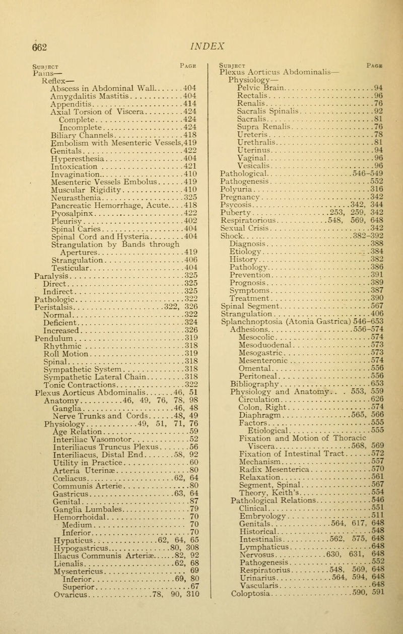 Subject Page Pains— Reflex— Abscess in Abdominal Wall 404 Amygdalitis Mastitis 404 Appenditis 414 Axial Torsion of Viscera 424 Complete 424 Incomplete 424 Biliary Channels 418 Embolism with Mesenteric Vessels,419 Genitals. . . . 422 Hyperesthesia 404 Intoxication 421 Invagination 410 Mesenteric Vessels Embolus 419 Muscular Rigidity 410 Neurasthenia 325 Pancreatic Hemorrhage, Acute.. . .418 Pyosalpinx 422 Pleurisy 402 Spinal Caries 404 Spinal Cord and Hysteria 404 Strangulation by Bands through Apertures 419 Strangulation 406 Testicular 404 Paralysis 325 Direct 325 Indirect 325 Pathologic 322 Peristalsis 322, 326 Normal 322 Deficient 324 Increased 326 Pendulum 319 Rhythmic 318 Roll Motion 319 Spinal 318 Sympathetic System 318 Sympathetic Lateral Chain 318 Tonic Contractions 322 Plexus Aorticus Abdominalis 46, 51 Anatomy 46, 49, 76, 78, 98 Ganglia 46, 48 Nerve Trunks and Cords 48, 49 Physiology 49, 51, 71, 76 Age Relation 59 Interiliac Vasomotor 52 Interiliacus Truncus Plexus 56 Interiliacus, Distal End 58, 92 Utility in Practice 60 Arteria Uterinae 80 Cceliacus 62, 64 Communis Arterie 80 Gastricus 63, 64 Genital 87 Ganglia Lumbales 79 Hemorrhoidal 70 Medium 70 Inferior 70 Hypaticus 62, 64, 65 Hypogastricus 80, 308 Iliacus Communis Arteriae 82, 92 Lienalis 62, 68 Mysentericus 69 Inferior 69, 80 Superior 67 Ovaricus 78, 90, 310 Subject Page Plexus Aorticus Abdominalis— Physiology— Pelvic Brain 94 Rectalis 96 Renalis 76 Sacralis Spinalis 92 Sacralis 81 Supra Renalis 76 Ureteris 78 Urethralis 81 Uterinus 94 Vaginal 96 Vesicalis 96 Pathological 546-549 Pathogenesis 552 Polyuria 316 Pregnancv 342 Psvcosis.'. 342, 344 Puberty 253, 259, 342 Respiratorious 548, 569, 648 Sexual Crisis 342 Shock 382-392 Diagnosis 388 Etiology 384 Historv 382 Pathology 386 Prevention 391 Prognosis 389 Symptoms 387 Treatment 390 Spinal Segment 567 Strangulation 406 Splanchnoptosia (Atonia Gastrica) 546-653 Adhesions 556-574 Mesocolic 574 Mesoduodenal 573 Mesogastric 573 Mesenteronic 574 Omental 556 Peritoneal 556 Bibliography 653 Physiology and Anatomy.. . 553, 559 Circulation 626 Colon, Right . .574 Diaphragm 565, 566 Factors 555 Etiological 555 Fixation and Motion of Thoracic Viscera 568, 569 Fixation of Intestinal Tract 572 Mechanism 557 Radix Mesenterica 570 Relaxation 561 Segment, Spinal 567 Theory, Keith's 554 Pathological Relations 546 Clinical 551 Embryologv 511 Genitals...' 564, 617, 648 Historical 548 Intestinalis 562, 575, 648 Lymphaticus 648 Nervosus 630, 631, 648 Pathogenesis 552 Respiratorius 548, 569, 648 Urinarius 564, 594, 648 Vascularis 648 Coloptosia 590, 591