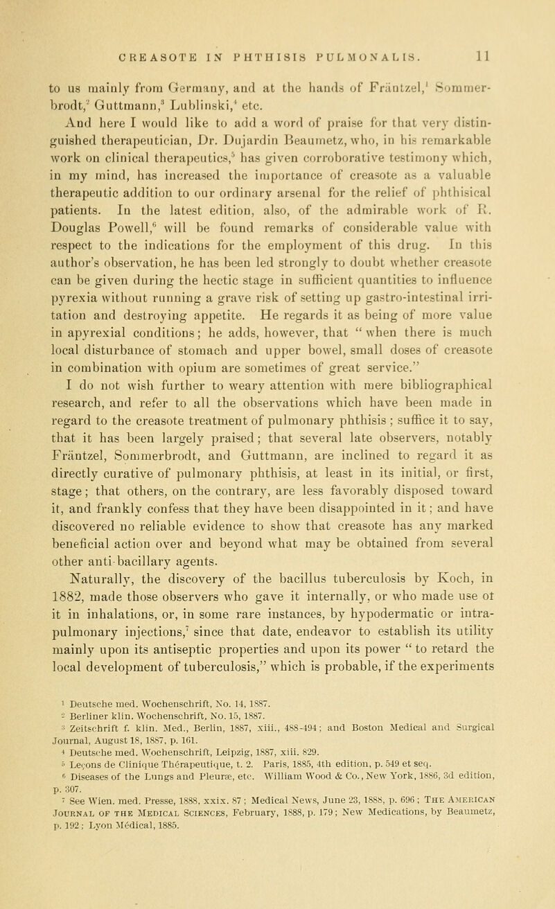 to us mainly from Germany, and at the hands of Frantzel,' Sommer- brodt, Guttmann,3 Lublinski,' etc. And here I would like to add a word of praise for that very distin- guished therapeutician, Dr. Dujardin Beaumetz, who, in his remarkable work on clinical therapeutics,5 has given corroborative testimony which, in my mind, has increased the importance of creasote as a valuable therapeutic addition to our ordinary arsenal for the relief of phthisical patients. In the latest edition, also, of the admirable work of It. Douglas Powell,6 will be found remarks of considerable value with respect to the indications for the employment of this drug. In this author's observation, he has been led strongly to doubt whether creasote can be given during the hectic stage in sufficient quantities to influence pyrexia without running a grave risk of setting up gastro-intestinal irri- tation and destroying appetite. He regards it as being of more value in apyrexial conditions; he adds, however, that  when there is much local disturbance of stomach and upper bowel, small doses of creasote in combination with opium are sometimes of great service. I do not wish further to weary attention with mere bibliographical research, and refer to all the observations which have been made in regard to the creasote treatment of pulmonary phthisis ; suffice it to say, that it has been largely praised; that several late observers, notably Frantzel, Sommerbrodt, and Guttmann, are inclined to regard it as directly curative of pulmonary phthisis, at least in its initial, or first, stage; that others, on the contrary, are less favorably disposed toward it, and frankly confess that they have been disappointed in it; and have discovered no reliable evidence to show that creasote has any marked beneficial action over and beyond what may be obtained from several other anti-bacillary agents. Naturally, the discovery of the bacillus tuberculosis by Koch, in 1882, made those observers who gave it internally, or who made use ot it in inhalations, or, in some rare instances, by hypodermatic or intra- pulmonary injections,7 since that date, endeavor to establish its utility mainly upon its antiseptic properties and upon its power  to retard the local development of tuberculosis, which is probable, if the experiments 1 Deutsche rued. Wochenschrift, No. 14, 1887. - Berliner klin. Wochenschrift, No. 15, 1887. 3 Zeitschrift f. klin. Med., Berlin, 1887, xiii., 488-494; and Boston Medical and Surgical Journal, August 18,1887, p. 161. 4 Deutsche med. Wochenschrift, Leipzig, 1887, xiii. 829. 5 Le<;ons de Clinique Therapeutique, t. 2. Paris, 1885, 4th edition, p. 549 et seq. 6 Diseases of the Lungs and Pleurte, etc. William Wood & Co., New York, 1886, 3d edition, p. 307. '< See Wien. med. Presse, 1888, xxix. 87 ; Medical News, June 23, 1888, p. 696 ; The American Journal of the Medical Sciences, February, 1888, p. 179; New Medications, by Beaumetz, p. 192; Lyon Medical, 1885.