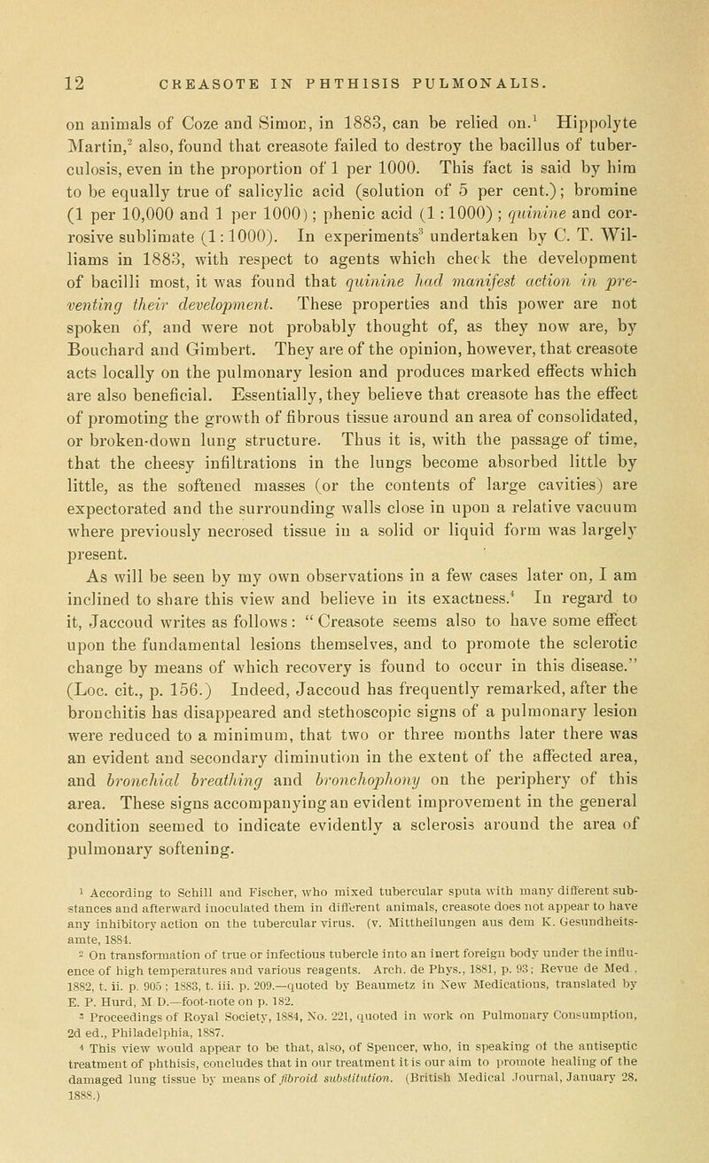 on animals of Coze and Simor, in 1883, can be relied on.1 Hippolyte Martin,2 also, found that creasote failed to destroy the bacillus of tuber- culosis, even in the proportion of 1 per 1000. This fact is said by him to be equally true of salicylic acid (solution of 5 per cent.); bromine (1 per 10,000 and 1 per 1000); phenic acid (1 : 1000) ; quinine and cor- rosive sublimate (1:1000). In experiments3 undertaken by C. T. Wil- liams in 1883, with respect to agents which check the development of bacilli most, it was found that quinine had manifest action in pre- venting their development. These properties and this power are not spoken of, and were not probably thought of, as they now are, by Bouchard and Gimbert. They are of the opinion, however, that creasote acts locally on the pulmonary lesion and produces marked eifects which are also beneficial. Essentially, they believe that creasote has the effect of promoting the growth of fibrous tissue around an area of consolidated, or broken-down lung structure. Thus it is, with the passage of time, that the cheesy infiltrations in the lungs become absorbed little by little, as the softened masses (or the contents of large cavities) are expectorated and the surrounding walls close in upon a relative vacuum where previously necrosed tissue in a solid or liquid form was largely present. As will be seen by my own observations in a few cases later on, I am inclined to share this view and believe in its exactness.4 In regard to it, Jaccoud writes as follows:  Creasote seems also to have some effect upon the fundamental lesions themselves, and to promote the sclerotic change by means of which recovery is found to occur in this disease. (Loc. cit., p. 156.) Indeed, Jaccoud has frequently remarked, after the bronchitis has disappeared and stethoscopic signs of a pulmonary lesion were reduced to a minimum, that two or three months later there was an evident and secondary diminution in the extent of the affected area, and bronchial breathing and bronchophony on the periphery of this area. These signs accompanying an evident improvement in the general condition seemed to indicate evidently a sclerosis around the area of pulmonary softening. 1 According to Schill and Fischer, who mixed tubercular sputa with many different sub- stances and afterward inoculated them in different animals, creasote does not appear to have any inhibitory action on the tubercular virus, (v. Mittheilungen aus dem K. Gesundbeits- amte, 1884. - On transformation of true or infectious tubercle into an inert foreign body under the influ- ence of high temperatures and various reagents. Arch, de Phys., 1881, p. 93; Eevue de Med . 1882, t. ii. p. 905 ; 1883, t. iii. p. 209.—quoted by Beaumetz in New Medications, translated by E. P. Hurd, M. D.—foot-note on p. 182. s Proceedings of Royal Society, 1884, No. 221, quoted in work on Pulmonary Consumption, 2d ed., Philadelphia, 1887. * This view would appear to be that, also, of Spencer, who, in speaking of the antiseptic treatment of phthisis, concludes that in our treatment it is our aim to promote healing of the damaged lung tissue by means of fibroid substitution. (British Medical Journal, January 28. 188S.)