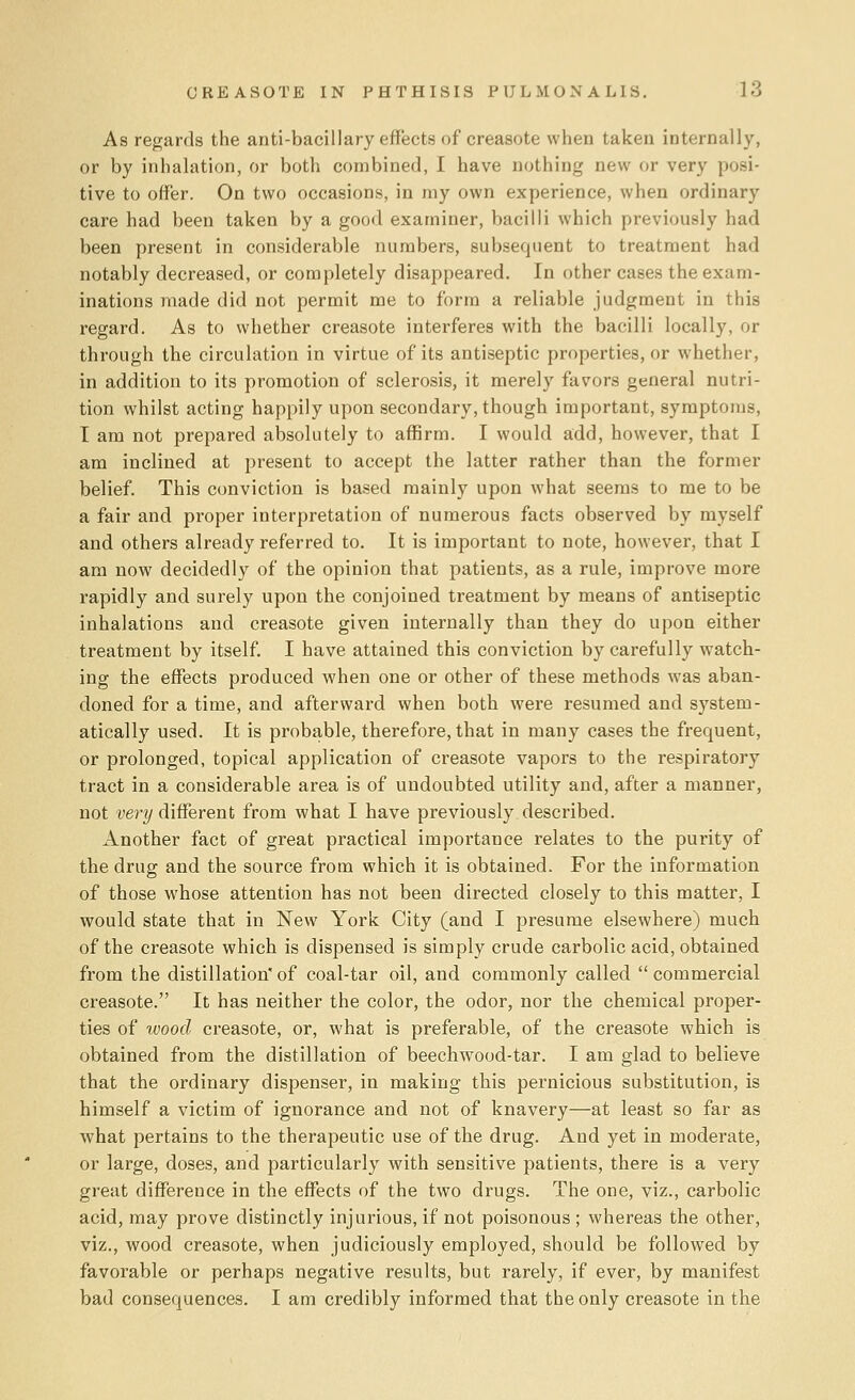 As regards the anti-bacillary effects of creasote when taken internally, or by inhalation, or both combined, I have nothing new or very posi- tive to offer. On two occasions, in my own experience, when ordinary care had been taken by a good examiner, bacilli which previously had been present in considerable numbers, subsequent to treatment had notably decreased, or completely disappeared. In other cases the exam- inations made did not permit me to form a reliable judgment in this regard. As to whether creasote interferes with the bacilli locally, or through the circulation in virtue of its antiseptic properties, or whether, in addition to its promotion of sclerosis, it merely favors general nutri- tion whilst acting happily upon secondary, though important, symptoms, I am not prepared absolutely to affirm. I would add, however, that I am inclined at present to accept the latter rather than the former belief. This conviction is based mainly upon what seems to me to be a fair and proper interpretation of numerous facts observed by myself and others already referred to. It is important to note, however, that I am now decidedly of the opinion that patients, as a rule, improve more rapidly and surely upon the conjoined treatment by means of antiseptic inhalations and creasote given internally than they do upon either treatment by itself. I have attained this conviction by carefully watch- ing the effects produced when one or other of these methods was aban- doned for a time, and afterward when both were resumed and system- atically used. It is probable, therefore, that in many cases the frequent, or prolonged, topical application of creasote vapors to the respiratory tract in a considerable area is of undoubted utility and, after a manner, not very different from what I have previously described. Another fact of great practical importance relates to the purity of the drug and the source from which it is obtained. For the information of those whose attention has not been directed closely to this matter, I would state that in New York City (and I presume elsewhere) much of the creasote which is dispensed is simply crude carbolic acid, obtained from the distillation* of coal-tar oil, and commonly called  commercial creasote. It has neither the color, the odor, nor the chemical proper- ties of wood creasote, or, what is preferable, of the creasote which is obtained from the distillation of beechwood-tar. I am glad to believe that the ordinary dispenser, in making this pernicious substitution, is himself a victim of ignorance and not of knavery—at least so far as what pertains to the therapeutic use of the drug. And yet in moderate, or large, doses, and particularly with sensitive patients, there is a very great difference in the effects of the two drugs. The one, viz., carbolic acid, may prove distinctly injurious, if not poisonous ; whereas the other, viz., wood creasote, when judiciously employed, should be followed by favorable or perhaps negative results, but rarely, if ever, by manifest bad consequences. I am credibly informed that the only creasote in the