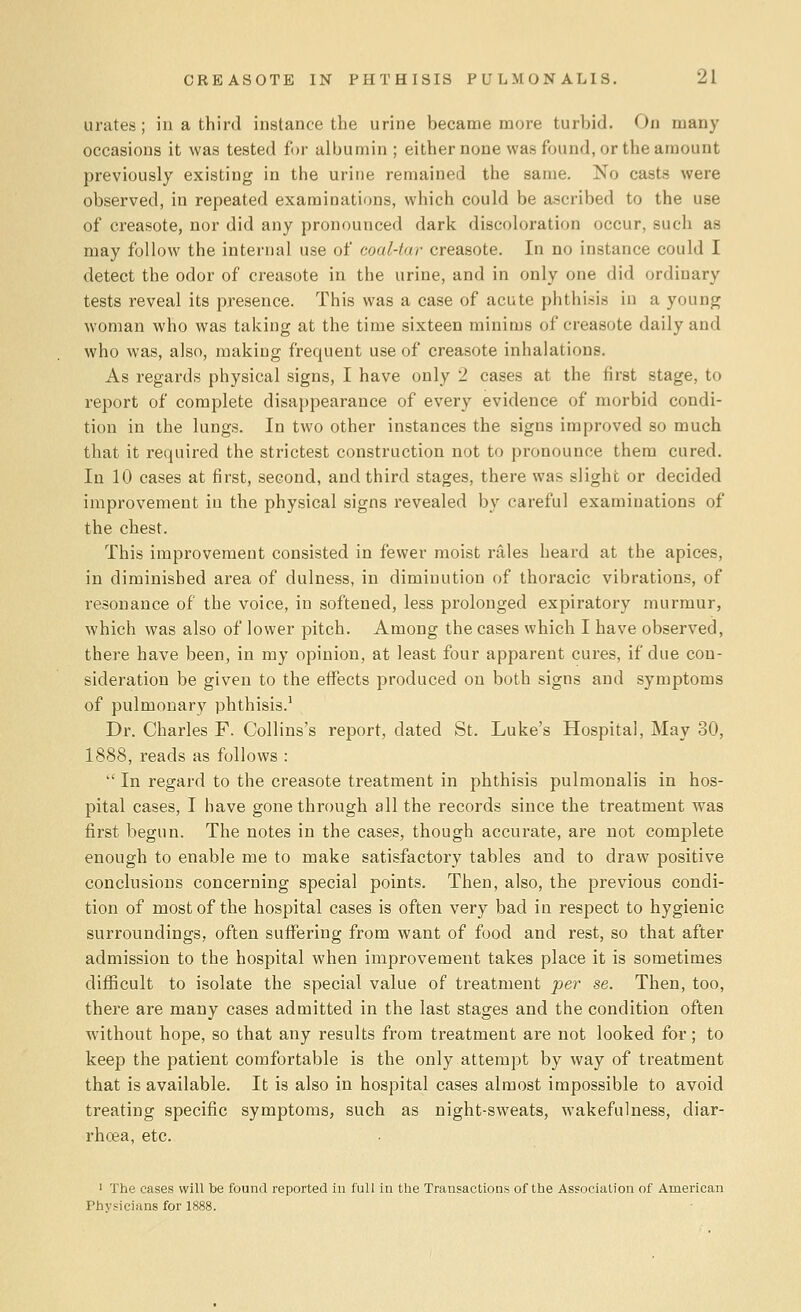 urates; in a third instance the urine became more turbid. On many occasions it was tested for albumin; either none was found, or the amount previously existing in the urine remained the same. No casts were observed, in repeated examinations, which could be ascribed to the use of creasote, nor did any pronounced dark discoloration occur, such as may follow the internal use of coal-tar creasote. In no instance could I detect the odor of creasote in the urine, and in only one did ordinary tests reveal its presence. This was a case of acute phthisis in a young woman who was taking at the time sixteen minims of creasote daily and who was, also, making frequent use of creasote inhalations. As regards physical signs, I have only 2 cases at the first stage, to report of complete disappearance of every evidence of morbid condi- tion in the lungs. In two other instances the signs improved so much that it required the strictest construction not to pronounce them cured. In 10 cases at first, second, and third stages, there was slight or decided improvement in the physical signs revealed by careful examinations of the chest. This improvement consisted in fewer moist rales heard at the apices, in diminished area of dulness, in diminution of thoracic vibrations, of resonance of the voice, in softened, less prolonged expiratory murmur, which was also of lower pitch. Among the cases which I have observed, there have been, in my opinion, at least four apparent cures, if due con- sideration be given to the effects produced on both signs and symptoms of pulmonary phthisis.1 Dr. Charles F. Collins's report, dated St. Luke's Hospital, May 30, 1888, reads as follows :  In regard to the creasote treatment in phthisis pulmonalis in hos- pital cases, I have gone through all the records since the treatment was first begun. The notes in the cases, though accurate, are not complete enough to enable me to make satisfactory tables and to draw positive conclusions concerning special points. Then, also, the previous condi- tion of most of the hospital cases is often very bad in respect to hygienic surroundings, often suffering from want of food and rest, so that after admission to the hospital when improvement takes place it is sometimes difficult to isolate the special value of treatment per se. Then, too, there are many cases admitted in the last stages and the condition often without hope, so that any results from treatment are not looked for ; to keep the patient comfortable is the only attempt by way of treatment that is available. It is also in hospital cases almost impossible to avoid treating specific symptoms, such as night-sweats, wakefulness, diar- rhoea, etc. 1 The cases will be found reported in full in the Transactions of the Association of American Physicians for 1888.