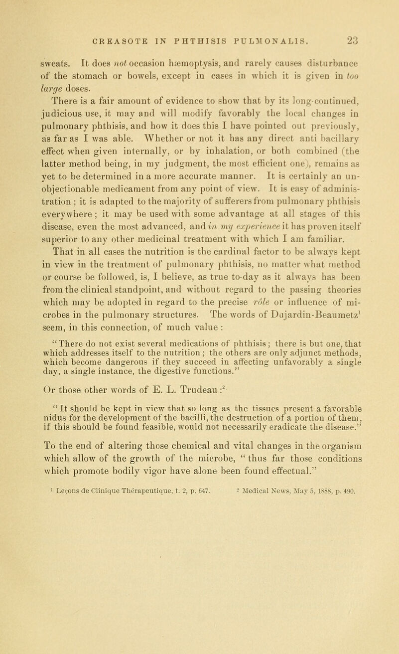 sweats. It does not occasion haemoptysis, and rarely causes disturbance of the stomach or bowels, except in cases in which it is given in too large doses. There is a fair amount of evidence to show that by its long-continued, judicious use, it may and will modify favorably the local changes in pulmonary phthisis, and how it does this I have pointed out previously, as far as I was able. Whether or not it has any direct anti bacillary effect when given internally, or by inhalation, or both combined (the latter method being, in my judgment, the most efficient one;, remains as yet to be determined in a more accurate manner. It is certainly an un- objectionable medicament from any point of view. It is easy of adminis- tration ; it is adapted to the majority of sufferers from pulmonary phthisis everywhere; it may be used with some advantage at all stages of this disease, even the most advanced, and in my experienced has proven itself superior to any other medicinal treatment with which I am familiar. That in all cases the nutrition is the cardinal factor to be always kept in view in the treatment of pulmonary phthisis, no matter what method or course be followed, is, I believe, as true today as it always has been from the clinical standpoint, and without regard to the passing theories which may be adopted in regard to the precise role or influence of mi- crobes in the pulmonary structures. The words of Dujardin-Beaumetz1 seem, in this connection, of much value : There do not exist several medications of phthisis; there is but one, that which addresses itself to the nutrition; the others are only adjunct methods, which become dangerous if they succeed in affecting unfavorably a single day, a single instance, the digestive functions. Or those other words of E. L. Trudeau :2  It should be kept in view that so long as the tissues present a favorable nidus for the development of the bacilli, the destruction of a portion of them, if this should be found feasible, would not necessarily eradicate the disease. To the end of altering those chemical and vital changes in the organism which allow of the growth of the microbe,  thus far those conditions which promote bodily vigor have alone been found effectual. 1 Lemons de Clinique Therapeutique, t. 2, p. 647. - Medical News, May 5, 1S88, p. 490.