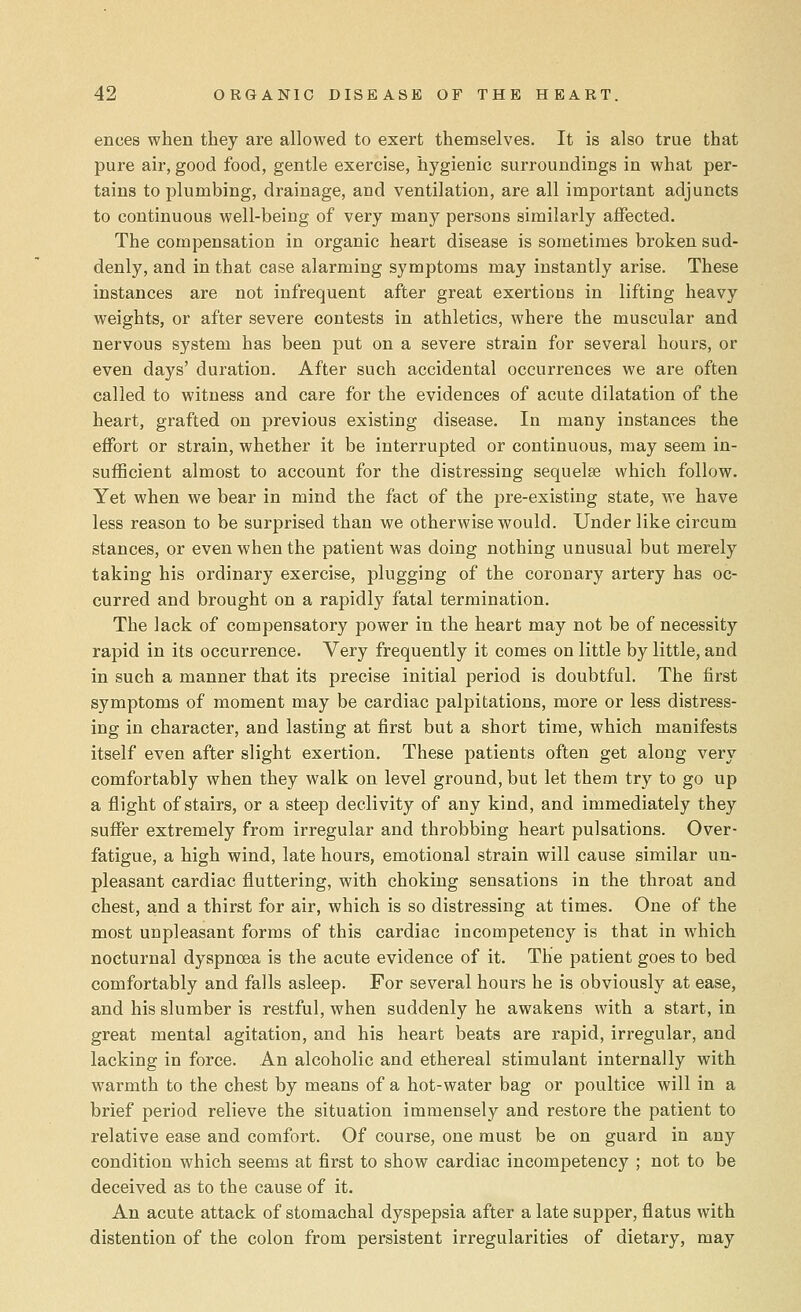 ences when they are allowed to exert themselves. It is also true that pure air, good food, gentle exercise, hygienic surroundings in what per- tains to plumbing, drainage, and ventilation, are all important adjuncts to continuous well-being of very many persons similarly affected. The compensation in organic heart disease is sometimes broken sud- denly, and in that case alarming symptoms may instantly arise. These instances are not infrequent after great exertions in lifting heavy weights, or after severe contests in athletics, where the muscular and nervous system has been put on a severe strain for several hours, or even days' duration. After such accidental occurrences we are often called to witness and care for the evidences of acute dilatation of the heart, grafted on previous existing disease. In many instances the effort or strain, whether it be interrupted or continuous, may seem in- sufficient almost to account for the distressing sequelse which follow. Yet when we bear in mind the fact of the pre-existing state, we have less reason to be surprised than we otherwise would. Under like circum stances, or even when the patient was doing nothing unusual but merely taking his ordinary exercise, plugging of the coronary artery has oc- curred and brought on a rapidly fatal termination. The lack of compensatory power in the heart may not be of necessity rapid in its occurrence. Very frequently it comes on little by little, and in such a manner that its precise initial period is doubtful. The first symptoms of moment may be cardiac palpitations, more or less distress- ing in character, and lasting at first but a short time, which manifests itself even after slight exertion. These patients often get along very comfortably when they walk on level ground, but let them try to go up a flight of stairs, or a steep declivity of any kind, and immediately they suffer extremely from irregular and throbbing heart pulsations. Over- fatigue, a high wind, late hours, emotional strain will cause similar un- pleasant cardiac fluttering, with choking sensations in the throat and chest, and a thirst for air, which is so distressing at times. One of the most unpleasant forms of this cardiac incompetency is that in which nocturnal dyspnoea is the acute evidence of it. The patient goes to bed comfortably and falls asleep. For several hours he is obviously at ease, and his slumber is restful, when suddenly he awakens with a start, in great mental agitation, and his heart beats are rapid, irregular, and lacking in force. An alcoholic and ethereal stimulant internally with warmth to the chest by means of a hot-water bag or poultice will in a brief period relieve the situation immensely and restore the patient to relative ease and comfort. Of course, one must be on guard in any condition which seems at first to show cardiac incompetency ; not to be deceived as to the cause of it. An acute attack of stomachal dyspepsia after a late supper, flatus with distention of the colon from persistent irregularities of dietary, may