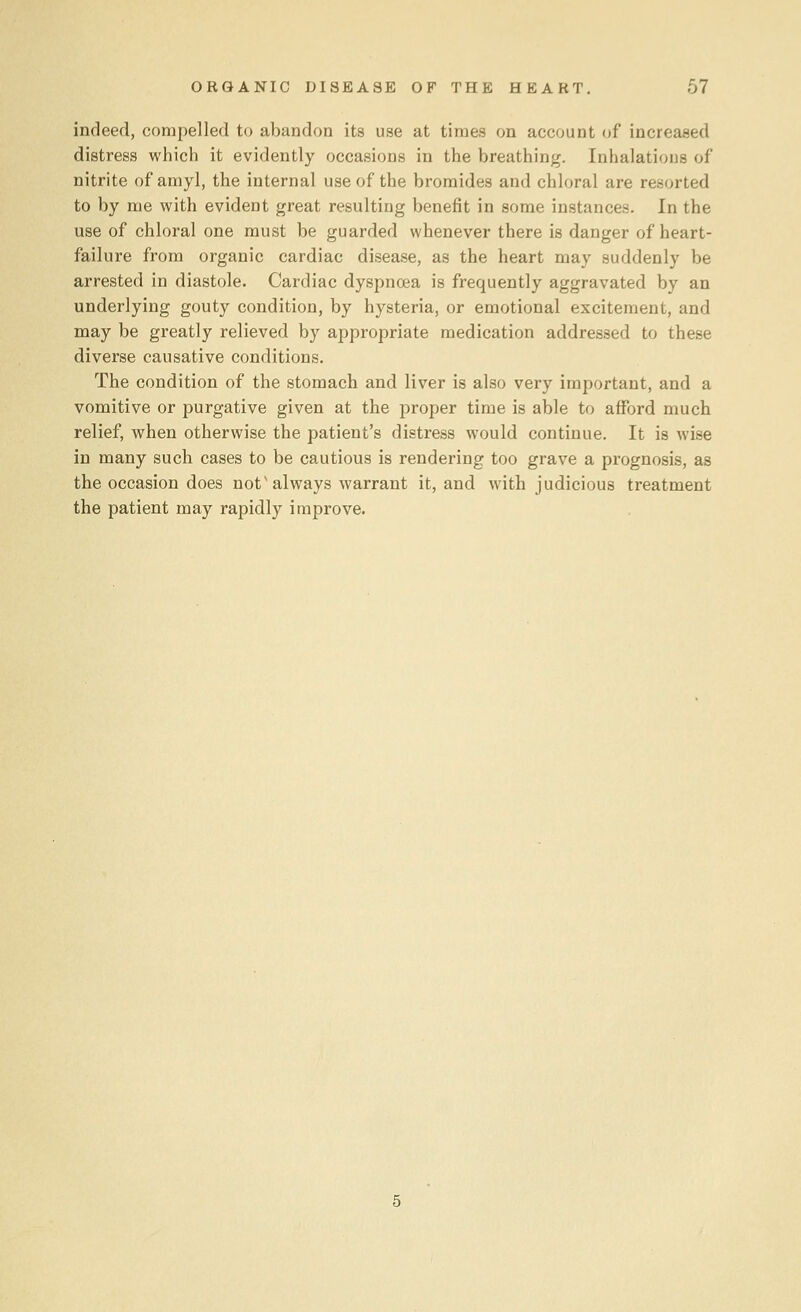 indeed, compelled to abandon its use at times on account of increased distress which it evidently occasions in the breathing. Inhalations of nitrite of amyl, the internal use of the bromides and chloral are resorted to by me with evident great resulting benefit in some instances. In the use of chloral one must be guarded whenever there is danger of heart- failure from organic cardiac disease, as the heart may suddenly be arrested in diastole. Cardiac dyspnoea is frequently aggravated by an underlying gouty condition, by hysteria, or emotional excitement, and may be greatly relieved by appropriate medication addressed to these diverse causative conditions. The condition of the stomach and liver is also very important, and a vomitive or purgative given at the proper time is able to afford much relief, when otherwise the patient's distress would continue. It is wise in many such cases to be cautious is rendering too grave a prognosis, as the occasion does not'always warrant it, and with judicious treatment the patient may rapidly improve.