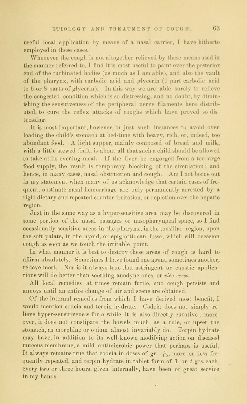 useful local application by means of a nasal carrier, I have hitherto employed in these cases. Whenever the cough is not altogether relieved by these means used in the manner referred to, I find it is most useful to paint over the posterior end of the turbinated bodies (as much as I am able;, and also the vault of the pharynx, with carbolic acid and glycerin (1 part carbolic acid to 6 or 8 parts of glycerin). In this way we are able surely to relieve the congested condition which is so distressing, and no doubt, by dimin- ishing the sensitiveness of the peripheral nerve filaments here distrib- uted, to cure the reflex attacks of coughs which have proved so dis- tressing. It is most important, however, in just such instances to avoid over loading the child's stomach at bed-time with heavy, rich, or, indeed, too abundant food. A light supper, mainly composed of bread and milk, with a little stewed fruit, is about all that such a child should be allowed to take at its evening meal. If the liver be engorged from a too large food supply, the result is temporary blocking of the circulation; and hence, in many cases, nasal obstruction and cough. Am I not borne out in my statement when many of us acknowledge that certain cases of fre- quent, obstinate nasal hemorrhage are only permanently arrested by a rigid dietary and repeated counter-irritation, or depletion over the hepatic region. Just in the same way as a hyper-sensitive area may be discovered in some portion of the nasal passages or nasopharyngeal space, so I find occasionally sensitive areas in the pharynx, in the tonsillar region, upon the soft palate, in the hyoid, or epiglottidean fossa, which will occasion cough as soon as we touch the irritable point. In what manner it is best to destroy these areas of cough is hard to affirm absolutely. Sometimes I have found one agent, sometimes another, relieve most. Nor is it always true that astringent or caustic applica- tions will do better than soothing anodyne ones, or vice versa. All local remedies at times remain futile, and cough persists and annoys until an entire change of air and scene are obtained. Of the internal remedies from which I have derived most benefit, I would mention codeia and terpin hydrate. Codeia does not simply re- lieve hyper-sensitiveness for a while, it is also directly curative ; more- over, it does not constipate the bowels much, as a rule, or upset the stomach, as morphine or opium almost invariably do. Terpin hydrate may have, in addition to its well-known modifying action on diseased mucous membrane, a mild antimicrobic power that perhaps is useful. It always remains true that codeia in doses of gr. y1^, more or less fre- quently repeated, and terpin hydrate in tablet form of 1 or 2 grs. each, every two or three hours, given internally, have been of great service in my hands.