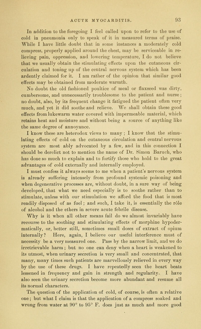 In addition to the foregoing I feel called upon to refer to the use of cold in pneumonia only to speak of it in measured terms of praise. While I have little doubt that in some instances a moderately cold compress, properly applied around the chest, may be serviceable in re- lieving pain, oppression, and lowering temperature, I do not believe that we usually obtain the stimulating effects upon the cutaneous cir- culation and toning up of the central nervous system which has been ardently claimed for it. I am rather of the opinion that similar good effects may be obtained from moderate warmth. No doubt the old fashioned poultice of meal or flaxseed was dirty, cumbersome, and unnecessarily troublesome to the patient and nurse; no doubt, also, by its frequent change it fatigued the patient often very much, and yet it did soothe and relieve. We shall obtain these good effects from lukewarm water covered with impermeable material, which retains heat and moisture and without being a source of anything like the same degree of annoyance. I know these are heterodox views to many ; I know that the stimu- lating effects of cold on the cutaneous circulation and central nervous system are most ably advocated by a few, and in this connection I should be derelict not to mention the name of Dr. Simon Baruch, who has done so much to explain and to fortify those who hold to the great advantages of cold externally and internally employed. I must confess it always seems to me when a patient's nervous system is already suffering intensely from profound systemic poisoning and when degenerative processes are, without doubt, in a sure way of being developed, that what we need especially is to soothe rather than to stimulate, unless with our stimulation we afford the food that is most readily disposed of as fuel; and such, I take it, is essentially the role of alcohol and the ethers in severe acute febrile disease. Why is it when all other means fail do we almost invariably have recourse to the soothing and stimulating effects of morphine hypoder- matically, or, better still, sometimes small doses of extract of opium internally? Here, again, I believe our useful interference must of necessity be a very measured one. Pass by the narrow limit, and we do irretrievable harm ; but no one can deny when a heart is weakened to its utmost, when urinary secretion is very small and concentrated, that many, many times such patients are marvellously relieved in every way by the use of these drugs. I have repeatedly seen the heart beats lessened in frequency and gain in strength and regularity. I have also seen the urinary secretion become more abundant and resume all its normal characters. The question of the application of cold, of course, is often a relative one; but what I claim is that the application of a compress soaked and wrung from water at 90° to 95° F. does just as much and more good