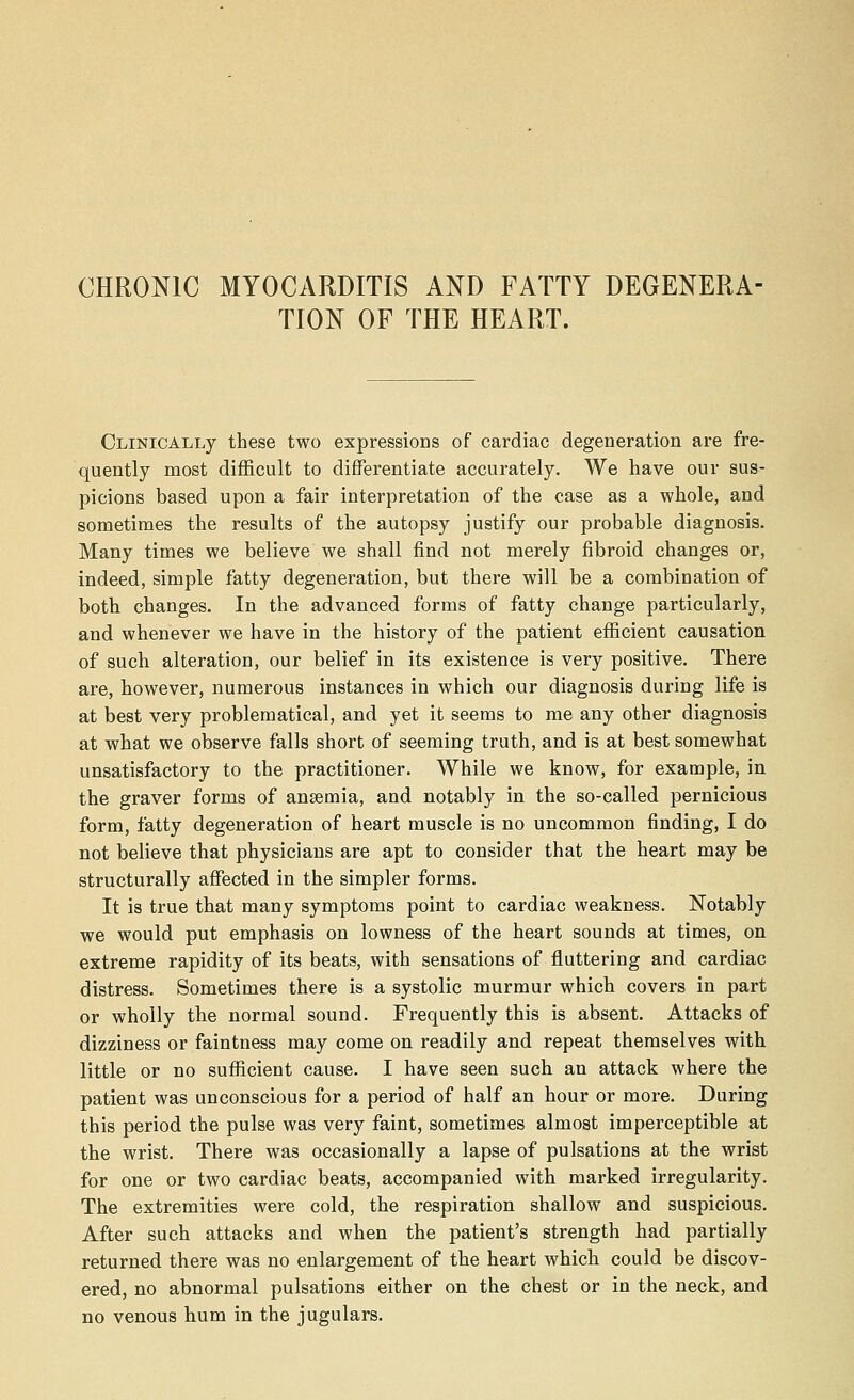 CHRONIC MYOCARDITIS AND FATTY DEGENERA- TION OF THE HEART. OLiNicALLy these two expressions of cardiac degeneration are fre- quently most difficult to differentiate accurately. We have our sus- picions based upon a fair interpretation of the case as a whole, and sometimes the results of the autopsy justify our probable diagnosis. Many times we believe we shall find not merely fibroid changes or, indeed, simple fatty degeneration, but there will be a combination of both changes. In the advanced forms of fatty change particularly, and whenever we have in the history of the patient efficient causation of such alteration, our belief in its existence is very positive. There are, however, numerous instances in which our diagnosis during life is at best very problematical, and yet it seems to me any other diagnosis at what we observe falls short of seeming truth, and is at best somewhat unsatisfactory to the practitioner. While we know, for example, in the graver forms of ansemia, and notably in the so-called pernicious form, fatty degeneration of heart muscle is no uncommon finding, I do not believe that physicians are apt to consider that the heart may be structurally affected in the simpler forms. It is true that many symptoms point to cardiac weakness. Notably we would put emphasis on lowness of the heart sounds at times, on extreme rapidity of its beats, with sensations of fluttering and cardiac distress. Sometimes there is a systolic murmur which covers in part or wholly the normal sound. Frequently this is absent. Attacks of dizziness or faintness may come on readily and repeat themselves with little or no sufficient cause. I have seen such an attack where the patient was unconscious for a period of half an hour or more. During this period the pulse was very faint, sometimes almost imperceptible at the wrist. There was occasionally a lapse of pulsations at the wrist for one or two cardiac beats, accompanied with marked irregularity. The extremities were cold, the respiration shallow and suspicious. After such attacks and when the patient's strength had partially returned there was no enlargement of the heart which could be discov- ered, no abnormal pulsations either on the chest or in the neck, and no venous hum in the jugulars.