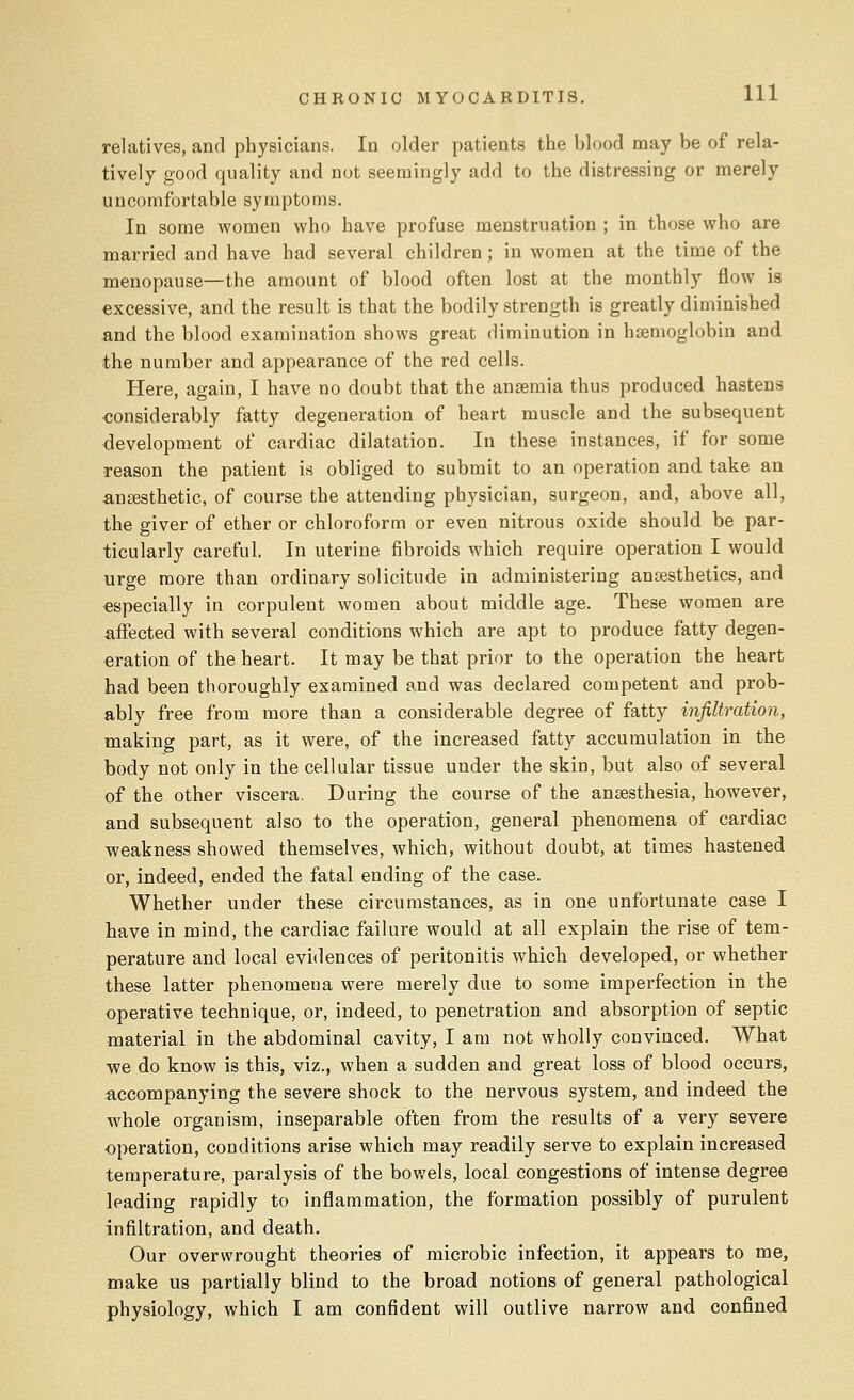 relatives, and physicians. In older patients the blood may be of rela- tively good quality and not seemingly add to the distressing or merely uncomfortable symptoms. In some women who have profuse menstruation ; in those who are married and have had several children ; in women at the time of the menopause—the amount of blood often lost at the monthly flow is excessive, and the result is that the bodily strength is greatly diminished and the blood examination shows great diminution in haemoglobin and the number and appearance of the red cells. Here, again, I have no doubt that the anaemia thus produced hastens considerably fatty degeneration of heart muscle and the subsequent development of cardiac dilatation. In these instances, if for some reason the patient is obliged to submit to an operation and take an anaesthetic, of course the attending physician, surgeon, and, above all, the giver of ether or chloroform or even nitrous oxide should be par- ticularly careful. In uterine fibroids which require operation I would urge more than ordinary solicitude in administering anaesthetics, and especially in corpulent women about middle age. These women are affected with several conditions which are apt to produce fatty degen- eration of the heart. It may be that prior to the operation the heart had been thoroughly examined and was declared competent and prob- ably free from more than a considerable degree of fatty infiltration, making part, as it were, of the increased fatty accumulation in the body not only in the cellular tissue under the skin, but also of several of the other viscera. During the course of the anaesthesia, however, and subsequent also to the operation, general phenomena of cardiac weakness showed themselves, which, without doubt, at times hastened or, indeed, ended the fatal ending of the case. Whether under these circumstances, as in one unfortunate case I have in mind, the cardiac failure would at all explain the rise of tem- perature and local evidences of peritonitis which developed, or whether these latter phenomena were merely due to some imperfection in the operative technique, or, indeed, to penetration and absorption of septic material in the abdominal cavity, I am not wholly convinced. What we do know is this, viz., when a sudden and great loss of blood occurs, accompanying the severe shock to the nervous system, and indeed the whole organism, inseparable often from the results of a very severe operation, conditions arise which may readily serve to explain increased temperature, paralysis of the bowels, local congestions of intense degree leading rapidly to inflammation, the formation possibly of purulent infiltration, and death. Our overwrought theories of microbic infection, it appears to me, make us partially blind to the broad notions of general pathological physiology, which I am confident will outlive narrow and confined