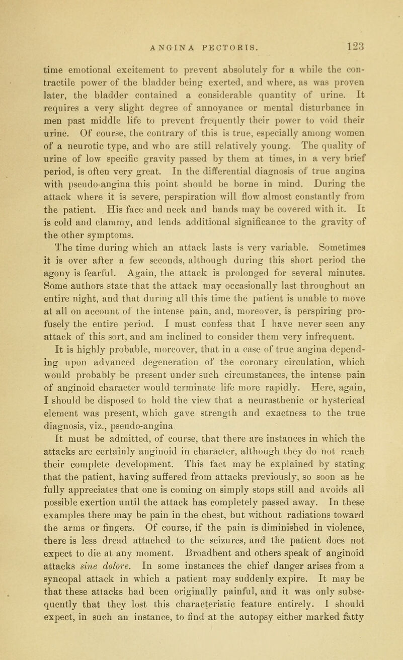 time emotional excitement to prevent absolutely for a while the con- tractile power of the bladder being exerted, and where, as was proven later, the bladder contained a considerable quantity of urine. It requires a very slight degree of annoyance or mental disturbance in men past middle life to prevent frequently their power to void their urine. Of course, the contrary of this is true, especially among women of a neurotic type, and who are still relatively young. The quality of urine of low specific gravity passed by them at times, in a very brief period, is often very great. In the differential diagnosis of true angina with pseudo-angina this point should be borne in mind. During the attack where it is severe, perspiration will flow almost constantly from the patient. His face and neck and hands may be covered with it. It is cold and clammy, and lends additional significance to the gravity of the other symptoms. The time during which an attack lasts is very variable. Sometimes it is over after a few seconds, although during this short period the agony is fearful. Again, the attack is prolonged for several minutes. Some authors state that the attack may occasionally last throughout an entire night, and that during all this time the patient is unable to move at all on account of the intense pain, and, moreover, is perspiring pro- fusely the entire period. I must confess that I have never seen any attack of this sort, and am inclined to consider them very infrequent. It is highly probable, moreover, that in a case of true angina depend- ing upon advanced degeneration of the coronary circulation, which would probably be present under such circumstances, the intense pain of anginoid character would terminate life more rapidly. Here, again, I should be disposed to hold the view that a neurasthenic or hysterical element was present, which gave strength and exactness to the true diagnosis, viz., pseudo-angina. It must be admitted, of course, that there are instances in which the attacks are certainly anginoid in character, although they do not reach their complete development. This fact may be explained by stating that the patient, having suffered from attacks previously, so soon as he fully appreciates that one is coming on simply stops still and avoids all possible exertion until the attack has completely passed away. In these examples there may be pain in the chest, but without radiations toward the arms or fingers. Of course, if the pain is diminished in violence, there is less dread attached to the seizures, and the patient does not expect to die at any moment. Broadbent and others speak of anginoid attacks sine dolore. In some instances the chief danger arises from a syncopal attack in which a patient may suddenly expire. It may be that these attacks had been originally painful, and it was only subse- quently that they lost this characteristic feature entirely. I should expect, in such an instance, to find at the autopsy either marked fatty