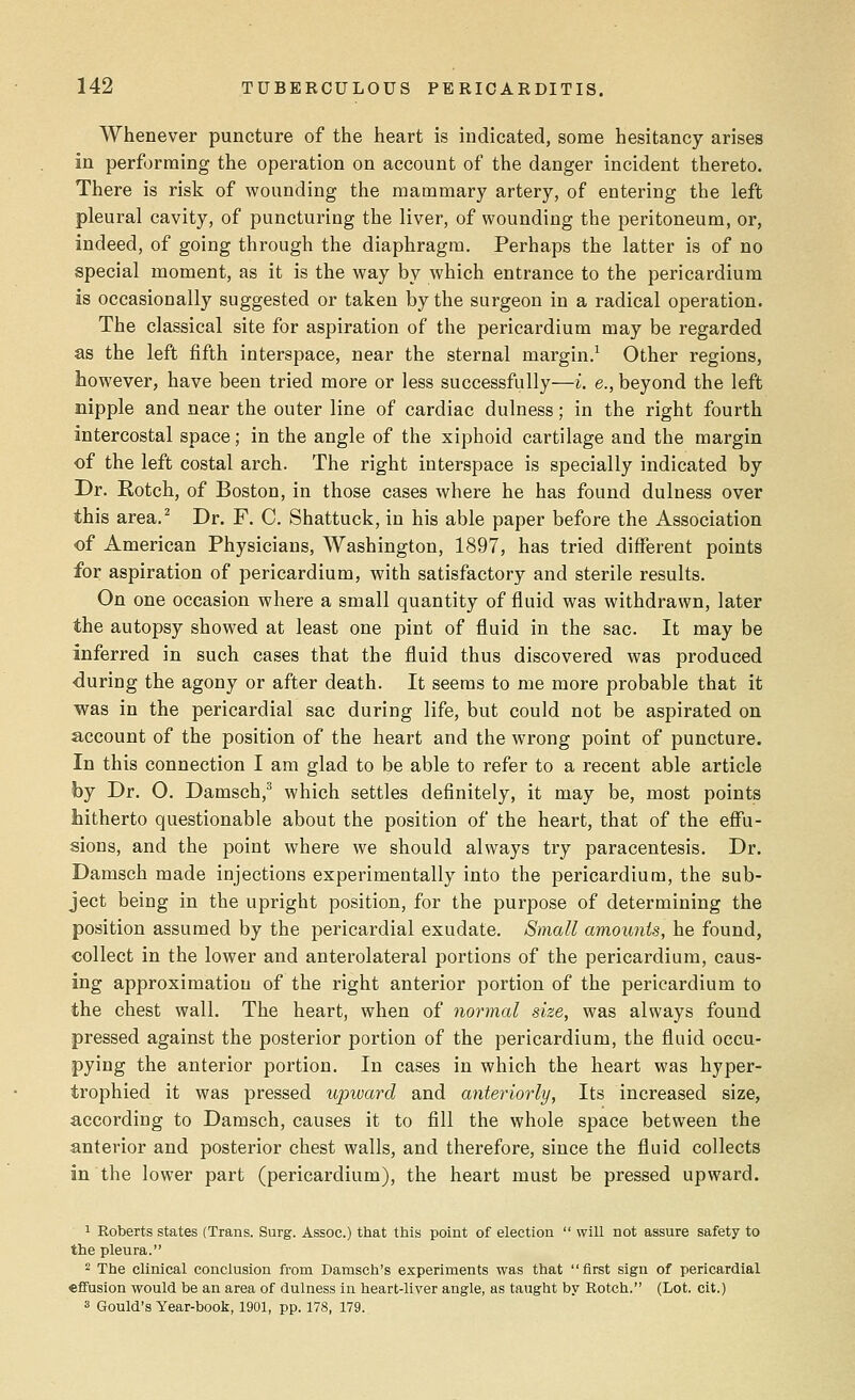 Whenever puncture of the heart is indicated, some hesitancy arises in performing the operation on account of the danger incident thereto. There is risk of wounding the mammary artery, of entering the left pleural cavity, of puncturing the liver, of wounding the peritoneum, or, indeed, of going through the diaphragm. Perhaps the latter is of no special moment, as it is the way by which entrance to the pericardium is occasionally suggested or taken by the surgeon in a radical operation. The classical site for aspiration of the pericardium may be regarded as the left fifth interspace, near the sternal margin.1 Other regions, however, have been tried more or less successfully—i. e., beyond the left nipple and near the outer line of cardiac dulness; in the right fourth intercostal space; in the angle of the xiphoid cartilage and the margin of the left costal arch. The right interspace is specially indicated by Dr. Rotch, of Boston, in those cases where he has found dulness over this area.2 Dr. F. C. Shattuck, in his able paper before the Association of American Physicians, Washington, 1897, has tried different points for aspiration of pericardium, with satisfactory and sterile results. On one occasion where a small quantity of fluid was withdrawn, later the autopsy showed at least one pint of fluid in the sac. It may be inferred in such cases that the fluid thus discovered was produced during the agony or after death. It seems to me more probable that it was in the pericardial sac during life, but could not be aspirated on account of the position of the heart and the wrong point of puncture. In this connection I am glad to be able to refer to a recent able article by Dr. O. Damsch,3 which settles definitely, it may be, most points hitherto questionable about the position of the heart, that of the effu- sions, and the point where we should always try paracentesis. Dr. Damsch made injections experimentally into the pericardium, the sub- ject being in the upright position, for the purpose of determining the position assumed by the pericardial exudate. Small amounts, he found, collect in the lower and anterolateral portions of the pericardium, caus- ing approximation of the right anterior portion of the pericardium to the chest wall. The heart, when of normal size, was always found pressed against the posterior portion of the pericardium, the fluid occu- pying the anterior portion. In cases in which the heart was hyper- trophied it was pressed upward and anteriorly, Its increased size, according to Damsch, causes it to fill the whole space between the anterior and posterior chest walls, and therefore, since the fluid collects in the lower part (pericardium), the heart must be pressed upward. 1 Roberts states (Trans. Surg. Assoc.) that this point of election  will not assure safety to the pleura. 2 The clinical conclusion from Damsch's experiments was that first sign of pericardial effusion would be an area of dulness in heart-liver angle, as taught by Rotch. (Lot. cit.) 3 Gould's Year-book, 1901, pp. 178, 179.