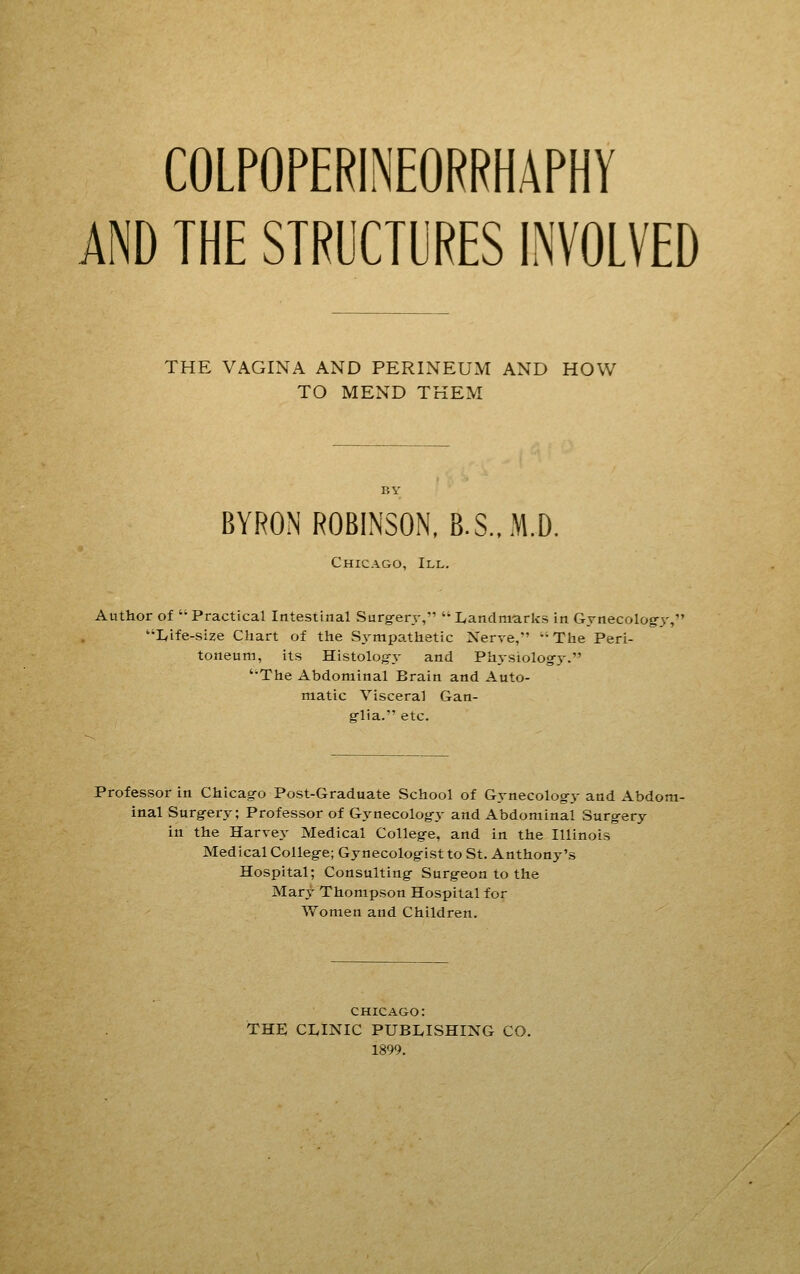 AND THE STRUCTURES INVOLVED THE VAGINA AND PERINEUM AND HOW TO MEND THEM BYRON ROBINSON, B.S.,M.D, Chicago, III. Author of Practical Intestinal Surg-er.v, Landmarks in Gynecolog-y, Life-size Chart of the S.vmpathetic Nerve,  The Peri- toneum, its Histolog-.v and Physiolog-j. The Abdominal Brain and Auto- matic Visceral Gan- fflia. etc. Professor in Chicago Post-Graduate School of Gynecolog-y and Abdom- inal Surg-ery; Professor of Gynecolog-y and Abdominal Surg-ery in the Harvey Medical Colleg-e, and in the Illinois MedicalColleg-e;Gynecolog-ist to St. Anthony's Hospital; Consulting- Surg-eon to the Mary Thompson Hospital for Women and Children. CHICAGO: THE CLINIC PUBLISHING CO. 1899.