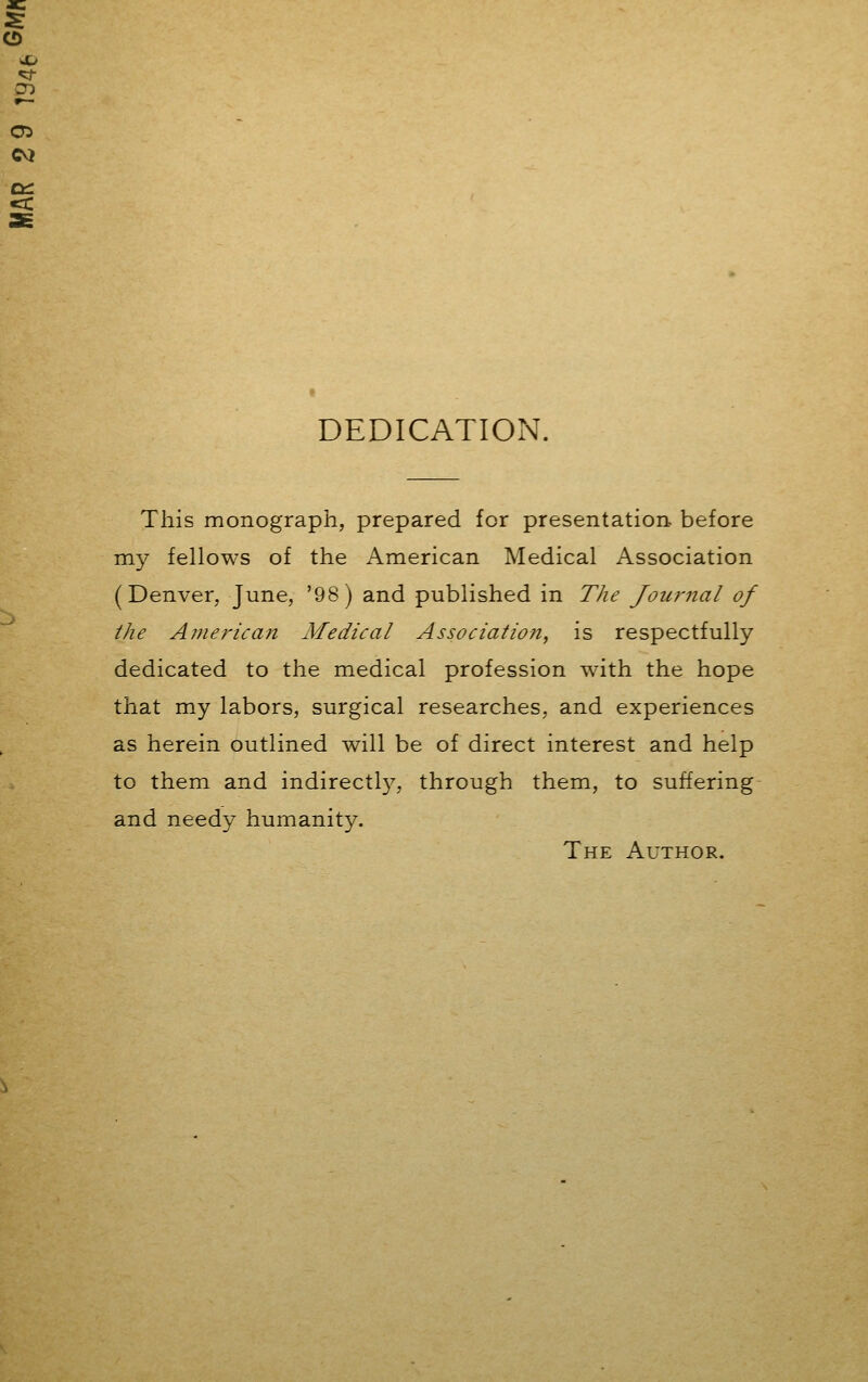 CD cm •a: DEDICATION. This monograph, prepared for presentation before my fellows of the American Medical Association (Denver, June, '98) and published in The Journal of the American Medical Association, is respectfully dedicated to the medical profession with the hope that my labors, surgical researches, and experiences as herein outlined will be of direct interest and help to them and indirect^, through them, to suffering and needy humanity. The Author.