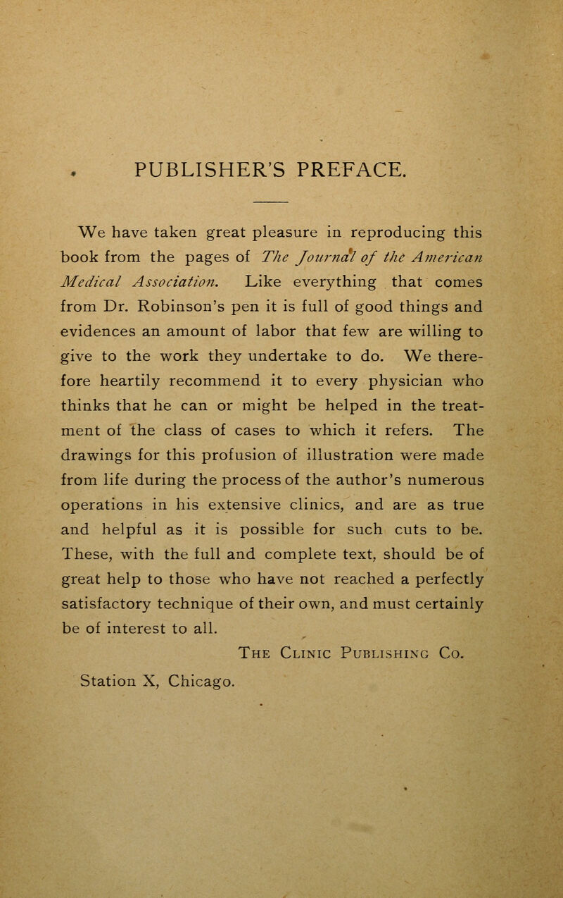 PUBLISHER'S PREFACE. We have taken great pleasure in reproducing this book from the pages of The Journal of the American Medical Associatioii. Like everything that comes from Dr. Robinson's pen it is full of good things and evidences an amount of labor that few are willing to give to the work they undertake to do. We there- fore heartily recommend it to every physician who thinks that he can or might be helped in the treat- ment of the class of cases to which it refers. The drawings for this profusion of illustration were made from life during the process of the author's numerous operations in his extensive clinics, and are as true and helpful as it is possible for such cuts to be. These, with the full and complete text, should be of great help to those who have not reached a perfectly satisfactory technique of their own, and must certainly be of interest to all. The Clinic Publishing Co. Station X, Chicago.