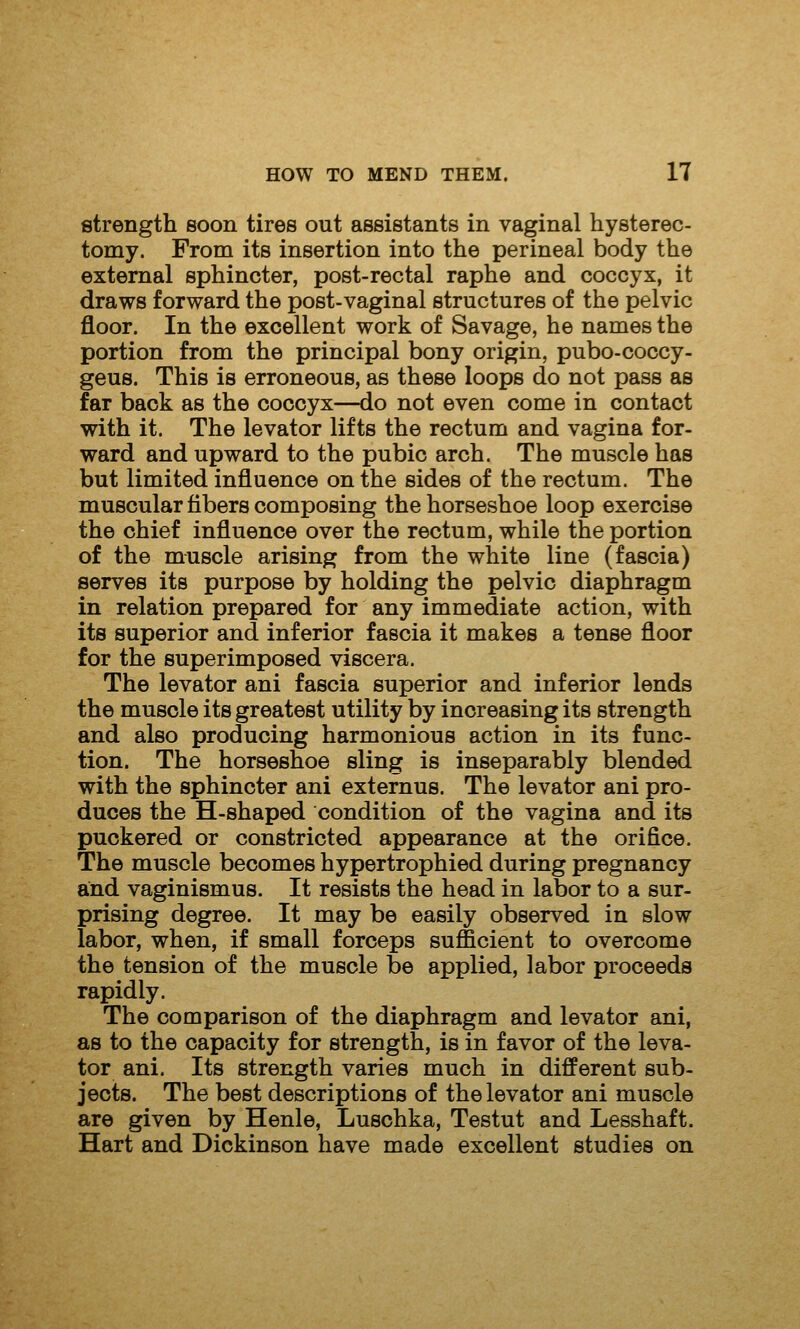 strength soon tires out assistants in vaginal hysterec- tomy. From its insertion into the perineal body the external sphincter, post-rectal raphe and coccyx, it draws forward the post-vaginal structures of the pelvic floor. In the excellent work of Savage, he names the portion from the principal bony origin, pubo-coccy- geus. This is erroneous, as these loops do not pass as far back as the coccyx—<io not even come in contact with it. The levator lifts the rectum and vagina for- ward and upward to the pubic arch. The muscle has but limited influence on the sides of the rectum. The muscular fibers composing the horseshoe loop exercise the chief influence over the rectum, while the portion of the muscle arising from the white line (fascia) serves its purpose by holding the pelvic diaphragm in relation prepared for any immediate action, with its superior and inferior fascia it makes a tense floor for the superimposed viscera. The levator ani fascia superior and inferior lends the muscle its greatest utility by increasing its strength and also producing harmonious action in its func- tion. The horseshoe sling is inseparably blended with the sphincter ani externus. The levator ani pro- duces the H-shaped condition of the vagina and its puckered or constricted appearance at the orifice. The muscle becomes hypertrophied during pregnancy and vaginismus. It resists the head in labor to a sur- prising degree. It may be easily observed in slow labor, when, if small forceps sufficient to overcome the tension of the muscle be applied, labor proceeds rapidly. The comparison of the diaphragm and levator ani, as to the capacity for strength, is in favor of the leva- tor ani. Its strength varies much in different sub- jects. The best descriptions of the levator ani muscle are given by Henle, Luschka, Testut and Lesshaft. Hart and Dickinson have made excellent studies on