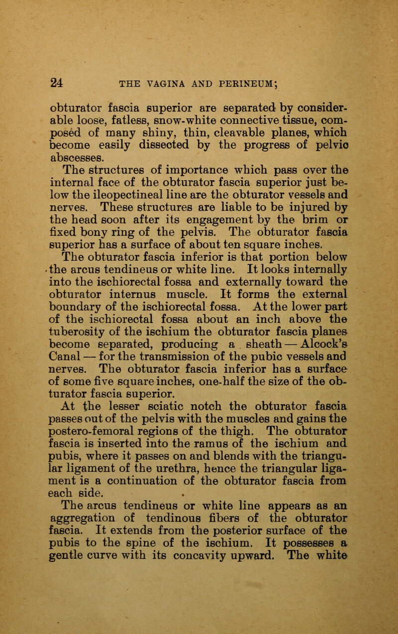 obturator fascia superior are separated by consider- able loose, fatless, snow-white connective tissue, com- posed of many shiny, thin, cleavable planes, which become easily dissected by the progress of pelvic abscesses. The structures of importance which pass over the internal face of the obturator fascia superior just be- low the ileopectineal line are the obturator vessels and nerves. These structures are liable to be injured by the head soon after its engagement by the brim or fixed bony ring of the pelvis. The obturator fascia superior has a surface of about ten square inches. The obturator fascia inferior is that portion below 'the arcus tendineus or white line. It looks internally into the ischiorectal fossa and externally toward the obturator internus muscle. It forms the external boundary of the ischiorectal fossa. At the lower part of the ischiorectal fossa about an inch above the tuberosity of the ischium the obturator fascia plane& become separated, producing a sheath — Alcock'& Canal — for the transmission of the pubic vessels and nerves. The obturator fascia inferior has a surface of some five square inches, one-half the size of the ob- turator fascia superior. At the lesser sciatic notch the obturator fascia passes out of the pelvis with the muscles and gains the postero-femoral regions of the thigh. The obturator fascia is inserted into the ramus of the ischium and pubis, where it passes on and blends with the triangu- lar ligament of the urethra, hence the triangular liga- ment is a continuation of the obturator fascia from each side. The arcus tendineus or white line appears as an aggregation of tendinous fibers of the obturator fascia. It extends from the posterior surface of the pubis to the spine of the ischium. It possesses a gentle curve with its concavity upward. The whit©