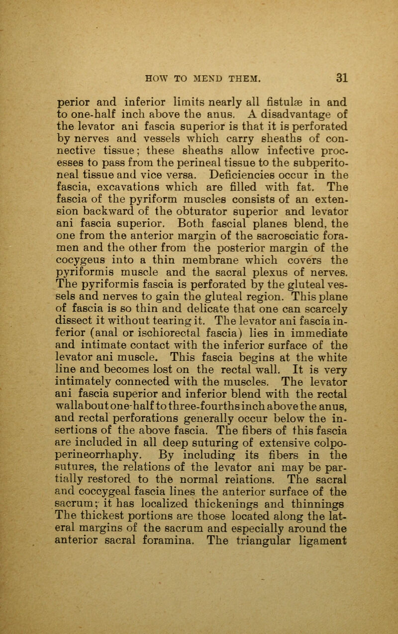 perior and inferior limits nearly all fistulse in and to one-half inch above the anus. A disadvantage of the levator ani fascia superior is that it is perforated by nerves and vessels which carry sheaths of con- nective tissue; these sheaths allow infective proc- esses to pass from the perineal tissue to the subperito- neal tissue and vice versa. Deficiencies occur in the fascia, excavations which are filled with fat. The fascia of the pyriform muscles consists of an exten- sion backward of the obturator superior and levator ani fascia superior. Both fascial planes blend, the one from the anterior margin of the sacrosciatic fora- men and the other from the posterior margin of the cocygeus into a thin membrane which covers the pyriformis muscle and the sacral plexus of nerves. The pyriformis fascia is perforated by the gluteal ves- sels and nerves to gain the gluteal region. This plane of fascia is so thin and delicate that one can scarcely dissect it without tearing it. The levator ani fascia in- ferior (anal or ischiorectal fascia) lies in immediate and intimate contact with the inferior surface of the levator ani muscle. This fascia begins at the white line and becomes lost on the rectal wall. It is very intimately connected with the muscles. The levator ani fascia superior and inferior blend with the rectal wallabout one-half to three-fourths inch above the anus, and rectal perforations generally occur below the in- sertions of the above fascia. The fibers of this fascia are included in all deep suturing of extensive colpo- perineorrhaphy. By including its fibers in the sutures, the relations of the levator ani may be par- tially restored to the normal relations. The sacral and coccygeal fascia lines the anterior surface of the sacrum; it has localized thickenings and thinnings The thickest portions are those located along the lat- eral margins of the sacram and especially around the anterior sacral foramina. The triangular ligament