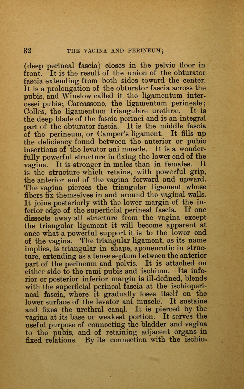 (deep perineal fascia) closes in the pelvic floor in front. It is the result of the union of the obturator fascia extending from both sides toward the center. It is a prolongation of the obturator fascia across the pubis, and Winslow called it the ligamentum inter- ossei pubis; Carcassone, the ligamentum perineale; Colles, the ligamentum triangulare urethrse. It is the deep blade of the fascia perinei and is an integral part of the obturator fascia. It is the middle fascia of the perineum, or Camper's ligament. It fills up the deficiency found between the anterior or pubic insertions of the levator ani muscle. It is a wonder- fully powerful structure in fixing the lower end of the vagina. It is stronger in males than in females. It is the structure which retains, with powerful grip, the anterior end of the vagina forward and upward. The vagina pierces the triangular ligament whose fibers fix themselves in and around the vaginal walls. It joins posteriorly with the lower margin of the in- ferior edge of the superficial perineal fascia. If one dissects away all structure from the vagina except the triangular ligament it will become apparent at once what a powerful support it is to the lower end of the vagina. The triangular ligament, as its name implies, is triangular in shape, aponeurotic in struc- ture, extending as a tense septum between the anterior part of the perineum and pelvis. It is attached on either side to the rami pubis and ischium. Its infe- rior or posterior inferior margin is ill-defined, blends with the superficial perineal fascia at the ischioperi- neal fascia, where it gradually loses itself on the lower surface of the levator ani muscle. It sustains and fixes the urethral can^. It is pierced by the vagina at its base or weakest portion. It serves the useful purpose of connecting the bladder and vagina to the pubis, and of retaining adjacent organs in fixed relations. By its connection with the ischio-
