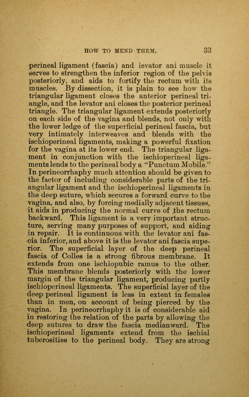 perineal ligament (fascia) and levator ani muscle it serves to strengthen the inferior region of the pelvis posteriorly, and aids to fortify the rectum with its muscles. By dissection, it is plain to see how the triangular ligament closes the anterior perineal tri- angle, and the levator ani closes the posterior perineal triangle. The triangular ligament extends posteriorly on each side of the vagina and blends, not only with ihe lower ledge of the superficial perineal fascia, but very intimately interweaves and blends with the ischioperineal ligaments, making a powerful fixation for the vagina at its lower end. The triangular liga- ment in conjunction with the ischioperineal liga- ments lends to the perineal body a Punctum Mobile. In perineorrhaphy much attention should be given to the factor of including considerable parts of the tri- angular ligament and the ischioperineal ligaments in the deep suture, which secures a forward curve to the vagina, and also, by forcing medially adjacent tissues, it aids in producing the normal curve of the rectum backward. This ligament is a very important struc- ture, serving many purposes of support, and aiding in repair. It is continuous with the levator ani fas- cia inferior, and above it is the levator ani fascia supe- rior. The superficial layer of the deep perineal fascia of Colles is a strong fibrous membrane. It extends from one ischiopubio ramus to the other. This membrane blends posteriorly with the lower margin of the triangular ligament, producing partly ischioperineal ligaments. The superficial layer of the deep perineal ligament is less in extent in femalea than in men, on account of being pierced by the vagina. In perineorrhaphy it is of considerable aid in restoring the relation of the parts by allowing the deep sutures to draw the fascia median ward. The ischioperineal ligaments extend from the ischial tuberosities to the perineal body. They are strong