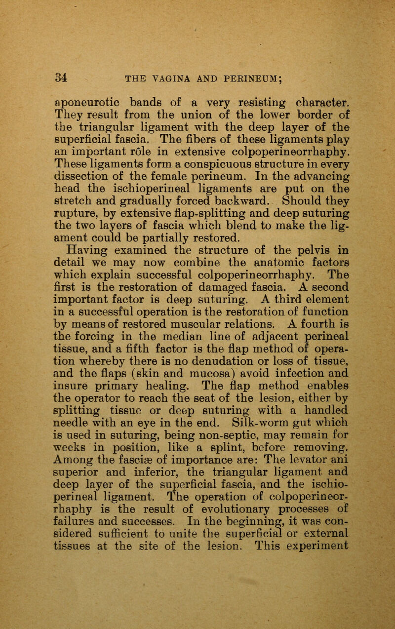aponeurotic bands of a very resisting character. They result from the union of the lower border of the triangular ligament with the deep layer of the superficial fascia. The fibers of these ligaments play an important role in extensive colpoperineorrhaphy. These ligaments form a conspicuous structure in every dissection of the female perineum. In the advancing head the ischioperineal ligaments are put on the stretch and gradually forced backward. Should they rupture, by extensive flap-splitting and deep suturing the two layers of fascia which blend to make the lig- ament could be partially restored. Having examined the structure of the pelvis in detail we may now combine the anatomic factors which explain successful colpoperineorrhaphy. The first is the restoration of damaged fascia. A second important factor is deep suturing. A third element in a successful operation is the restoration of function by means of restored muscular relations. A fourth is the forcing in the median line of adjacent perineal tissue, and a fifth factor is the flap method of opera- tion whereby there is no denudation or loss of tissue, and the flaps (skin and mucosa) avoid infection and insure primary healing. The flap method enables the operator to reach the seat of the lesion, either by splitting tissue or deep suturing with a handled needle with an eye in the end. Silk-worm gut which is used in suturing, being non-septic, may remain for weeks in position, like a splint, before removing. Among the fasciae of importance are: The levator ani superior and inferior, the triangular ligament and deep layer of the superficial fascia, and the ischio- perineal ligament. The operation of colpoperineor- rhaphy is the result of evolutionary processes of failures and successes. In the beginning, it was con- sidered sufficient to unite the superficial or external tissues at the site of the lesion. This experiment