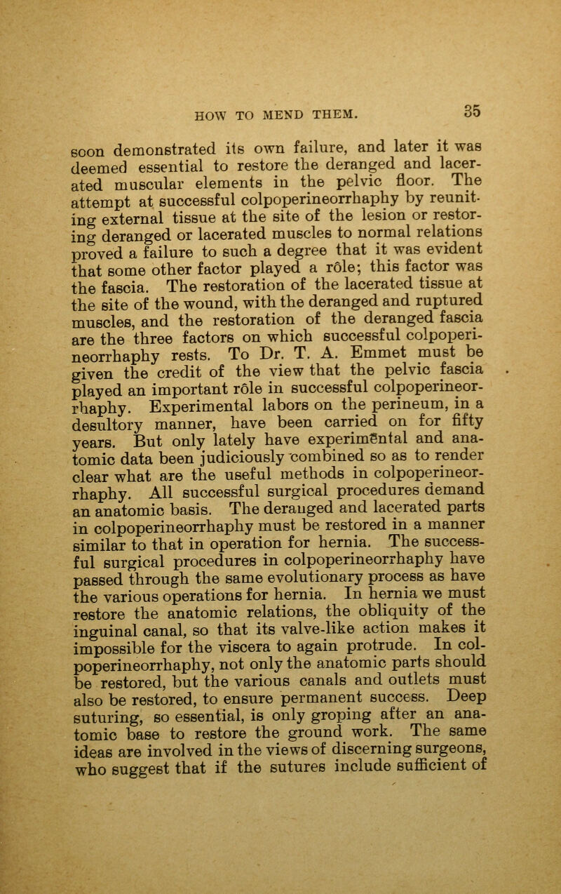 soon demonstrated its own failure, and later it was deemed essential to restore the deranged and lacer- ated muscular elements in the pelvic floor. The attempt at successful colpoperineorrhaphy by reunit- ing external tissue at the site of the lesion or restor- ing deranged or lacerated muscles to normal relations proved a failure to such a degree that it was evident that some other factor played a role; this factor was the fascia. The restoration of the lacerated tissue at the site of the wound, with the deranged and ruptured muscles, and the restoration of the deranged fascia are the three factors on which successful colpoperi- neorrhaphy rests. To Dr. T. A. Emmet must be given the credit of the view that the pelvic fascia played an important role in successful colpoperineor- rhaphy. Experimental labors on the perineum, in a desultory manner, have been carried on for fifty years. But only lately have experimental and ana- tomic data been judiciously combined so as to render clear what are the useful methods in colpoperineor- rhaphy. All successful surgical procedures demand an anatomic basis. The deranged and lacerated parts in colpoperineorrhaphy must be restored in a manner similar to that in operation for hernia. The success- ful surgical procedures in colpoperineorrhaphy have passed through the same evolutionary process as have the various operations for hernia. In hernia we must restore the anatomic relations, the obliquity of the inguinal canal, so that its valve-like action makes it impossible for the viscera to again protrude. In col- poperineorrhaphy, not only the anatomic parts should be restored, but the various canals and outlets must also be restored, to ensure permanent success. Deep suturing, so essential, is only groping after an ana- tomic base to restore the ground work. The same ideas are involved in the views of discerning surgeons, who suggest that if the sutures include sufficient of