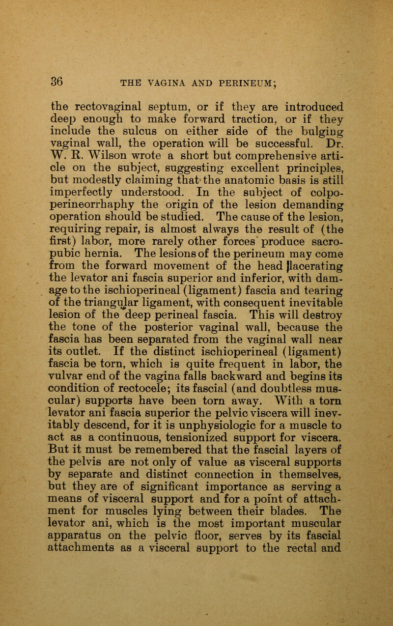 the rectovaginal septum, or if they are introduced deep enough to make forward traction, or if they include the sulcus on either side of the bulging vaginal wall, the operation will be successful. Dr. W. R. Wilson wrote a short but comprehensive arti- cle on the subject, suggesting excellent principles, but modestly claiming that the anatomic basis is still imperfectly understood. In the subject of colpo- perineorrhaphy the origin of the lesion demanding operation should be studied. The cause of the lesion, requiring repair, is almost always the result of (the first) labor, more rarely other forces produce sacro- pubic hernia. The lesions of the perineum may come from the forward movement of the head jlacerating the levator ani fascia superior and inferior, with dam- age to the ischioperineal (ligament) fascia and tearing of the triangular ligament, with consequent inevitable lesion of the deep perineal fascia. This will destroy the tone of the posterior vaginal wall, because the fascia has been separated from the vaginal wall near its outlet. If the distinct ischioperineal (ligament) fascia be torn, which is quite frequent in labor, the vulvar end of the vagina falls backward and begins its condition of rectocele; its fascial (and doubtless mus- cular) supports have been torn away. With a torn levator ani fascia superior the pelvic viscera will inev- itably descend, for it is unphysiologic for a muscle to act as a continuous, tensionized support for viscera. But it must be remembered that the fascial layers of the pelvis are not only of value as visceral supports by separate and distinct connection in themselves, but they are of significant importance as serving a means of visceral support and for a point of attach- ment for muscles lying between their blades. The levator ani, which is the most important muscular apparatus on the pelvic floor, serves by its fascial attachments as a visceral support to the rectal and