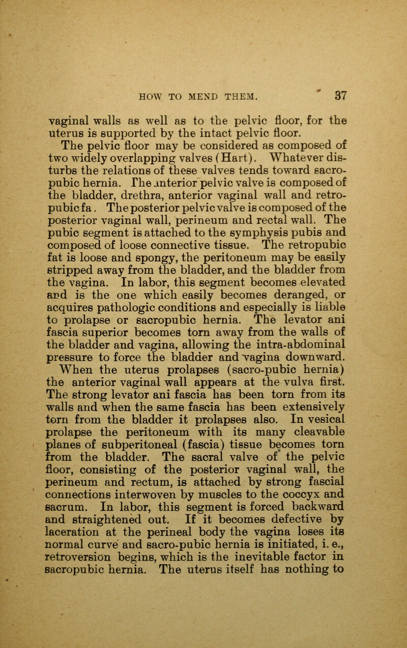 vaginal walls as well as to the pelvic floor, for the uterus is supported by the intact pelvic floor. The pelvic floor may be considered as composed of two widely overlapping valves (Hart). Whatever dis- turbs the relations of these valves tends toward sacro- pubic hernia. The anterior pelvic valve is composed of the bladder, drethra, anterior vaginal wall and retro- pubic fa, The posterior pelvic valve is composed of the posterior vaginal wall, perineum and rectal wall. The pubic segment is attached to the symphysis pubis and composed of loose connective tissue. The retropubic fat is loose and spongy, the peritoneum may be easily stripped away from the bladder, and the bladder from the vagina. In labor, this segment becomes elevated and is the one which easily becomes deranged, or acquires pathologic conditions and especially is liable to prolapse or sacropubio hernia. The levator ani fascia superior becomes torn away from the walls of the bladder and vagina, allowing the intra-abdominal pressure to force the bladder and vagina downward. When the uterus prolapses (sacro-pubic hernia) the anterior vaginal wall appears at the vulva first. The strong levator ani fascia has been torn from its walls and when the same fascia has been extensively torn from the bladder it prolapses also. In vesical prolapse the peritoneum with its many cleavable planes of subperitoneal (fascia) tissue becomes torn from the bladder. The sacral valve of the pelvic floor, consisting of the posterior vaginal wall, the perineum and rectum, is attached by strong fascial connections interwoven by muscles to the coccyx and sacrum. In labor, this segment is forced backward and straightened out. If it becomes defective by laceration at the perineal body the vagina loses its normal curve and sacro-pubic hernia is initiated, i. e., retroversion begins, which is the inevitable factor in sacropubic hernia. The uterus itself has nothing to