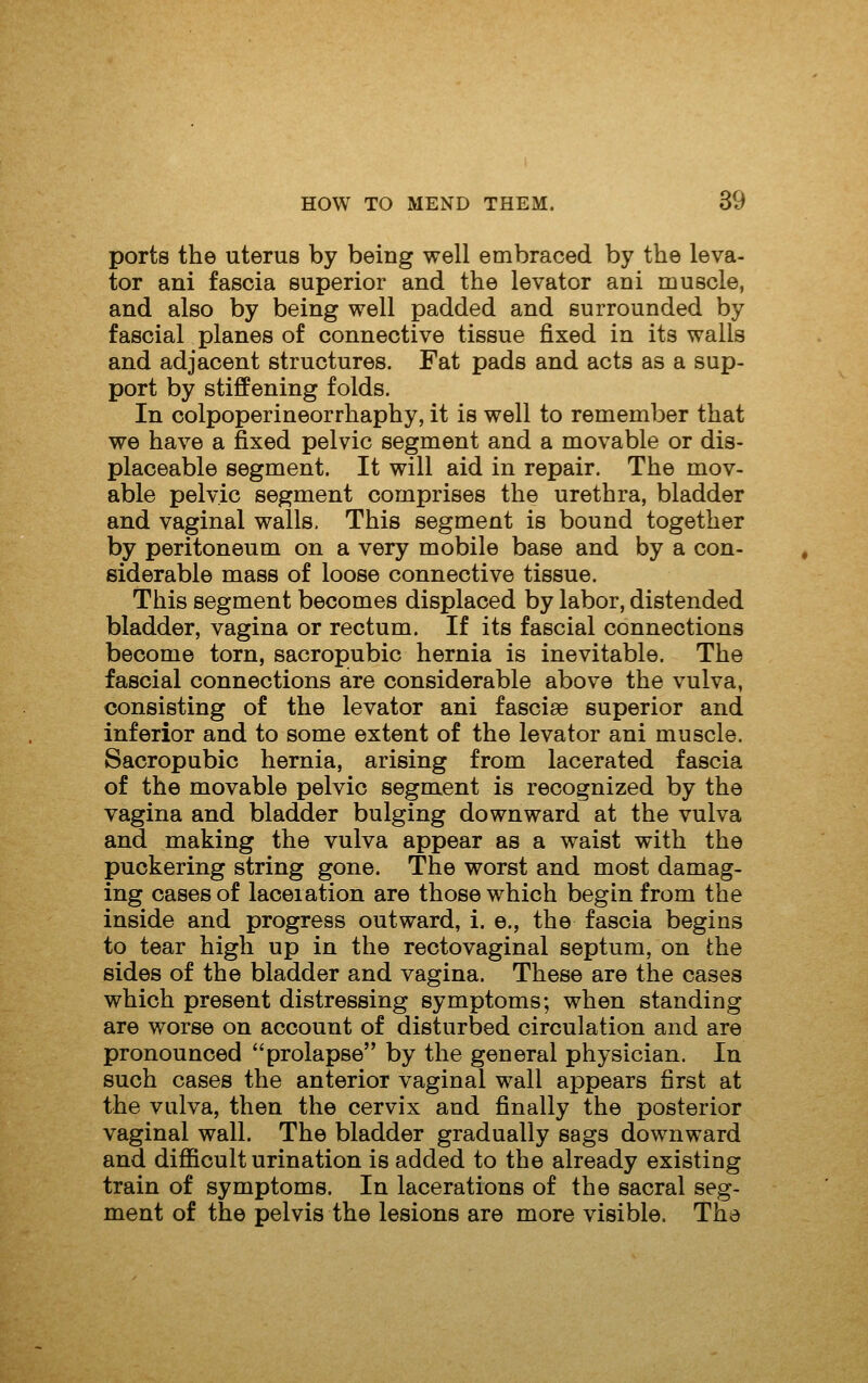 ports the uterus by being well embraced by the leva- tor ani fascia superior and the levator ani muscle, and also by being well padded and surrounded by fascial planes of connective tissue fixed in its walls and adjacent structures. Fat pads and acts as a sup- port by stiffening folds. In colpoperineorrhaphy, it is well to remember that we have a fixed pelvic segment and a movable or dis- placeable segment. It will aid in repair. The mov- able pelvic segment comprises the urethra, bladder and vaginal walls, This segment is bound together by peritoneum on a very mobile base and by a con- siderable mass of loose connective tissue. This segment becomes displaced by labor, distended bladder, vagina or rectum. If its fascial connections become torn, sacropubic hernia is inevitable. The fascial connections are considerable above the vulva, consisting of the levator ani fasciae superior and inferior and to some extent of the levator ani muscle. Sacropubic hernia, arising from lacerated fascia of the movable pelvic segment is recognized by the vagina and bladder bulging downward at the vulva and making the vulva appear as a waist with the puckering string gone. The worst and most damag- ing cases of laceration are those which begin from the inside and progress outward, i. e., the fascia begins to tear high up in the rectovaginal septum, on the sides of the bladder and vagina. These are the cases which present distressing symptoms; when standing are worse on account of disturbed circulation and are pronounced prolapse by the general physician. In such cases the anterior vaginal wall appears first at the vulva, then the cervix and finally the posterior vaginal wall. The bladder gradually sags downward and difiicult urination is added to the already existing train of symptoms. In lacerations of the sacral seg- ment of the pelvis the lesions are more visible. The