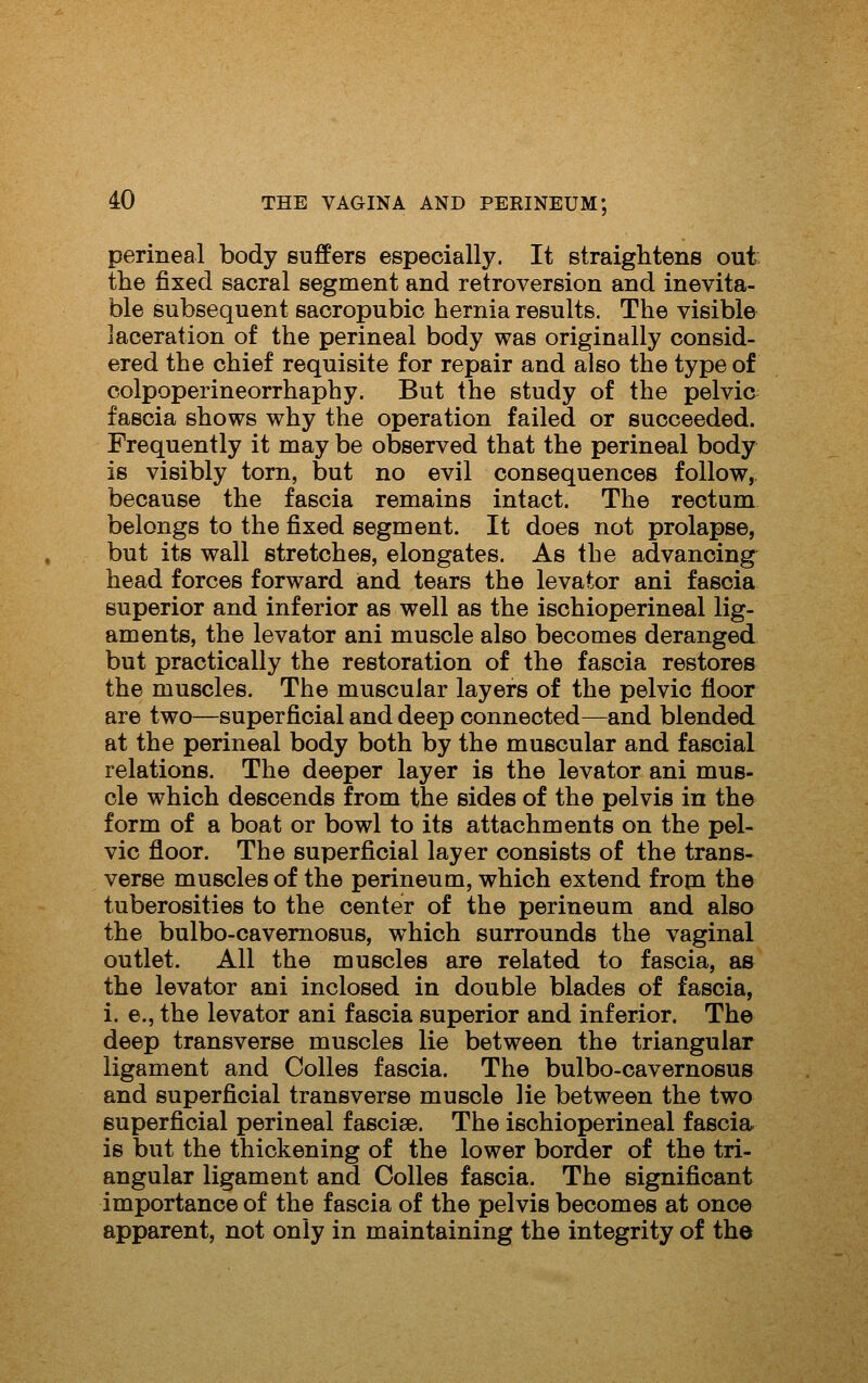 perineal body suffers especially. It straightens out the fixed sacral segment and retroversion and inevita- ble subsequent sacropubic hernia results. The visible laceration of the perineal body was originally consid- ered the chief requisite for repair and also the type of colpoperineorrhaphy. But the study of the pelvic fascia shows why the operation failed or succeeded. Frequently it may be observed that the perineal body is visibly torn, but no evil consequences follow, because the fascia remains intact. The rectum belongs to the fixed segment. It does not prolapse, but its wall stretches, elongates. As the advancing head forces forward and tears the levator ani fascia superior and inferior as well as the ischioperineal lig- aments, the levator ani muscle also becomes deranged but practically the restoration of the fascia restores the muscles. The muscular layers of the pelvic floor are two—superficial and deep connected—and blended at the perineal body both by the muscular and fascial relations. The deeper layer is the levator ani mus- cle which descends from the sides of the pelvis in the form of a boat or bowl to its attachments on the pel- vic floor. The superficial layer consists of the trans- verse muscles of the perineum, which extend fropa the tuberosities to the center of the perineum and also the bulbo-cavemosus, which surrounds the vaginal outlet. All the muscles are related to fascia, as the levator ani inclosed in double blades of fascia, i. e., the levator ani fascia superior and inferior. The deep transverse muscles lie between the triangular ligament and Colles fascia. The bulbo-cavernosus and superficial transverse muscle lie between the two superficial perineal fasciae. The ischioperineal fascia is but the thickening of the lower border of the tri- angular ligament and Colles fascia. The significant importance of the fascia of the pelvis becomes at once apparent, not only in maintaining the integrity of the