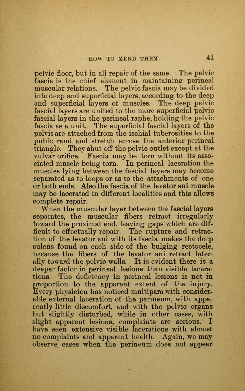 pelvic floor, but in all repair of the same. The pelvic fascia is the chief element in maintaining perineal muscular relations. The pelvic fascia may be divided into deep and superficial layers, according to the deep and superficial layers of muscles. The deep pelvic fascial layers are united to the more superficial pelvic fascial layers in the perineal raphe, holding the pelvic fascia as a unit. The superficial fascial layers of the pelvis are attached from the ischial tuberosities to the pubic rami and stretch across the anterior perineal triangle. They shut off the pelvic outlet except at the vulvar orifice. Fascia may be torn without its asso- ciated muscle being torn. In perineal laceration the muscles lying between the fascial layers may become separated as to loops or as to the attachments of one or both ends. Also the fascia of the levator ani muscle may be lacerated in different localities and this allows complete repair. When the muscular layer between the fascial layers separates, the muscular fibers retract irregularly toward the proximal end, leaving gaps which are dif- ficult to effectually repair. The rupture and retrac- tion of the levator ani with its fascia makes the deep sulcus found on each side of the bulging rectocele, because the fibers of the levator ani retract later- ally toward the pelvic walls. It is evident there is a deeper factor in perineal lesions than visible lacera- tions. The deficiency in perineal lesions is not in proportion to the apparent extent of the injury. Every physician has noticed multipara with consider- able external laceration of the perineum, with appa- rently little discomfort, and with the pelvic organs but slightly disturbed, while in other cases, with slight apparent lesions, complaints are serious. I have seen extensive visible lacerations with almost no complaints and apparent health. Again, we may observe cases when the perineum does not appear